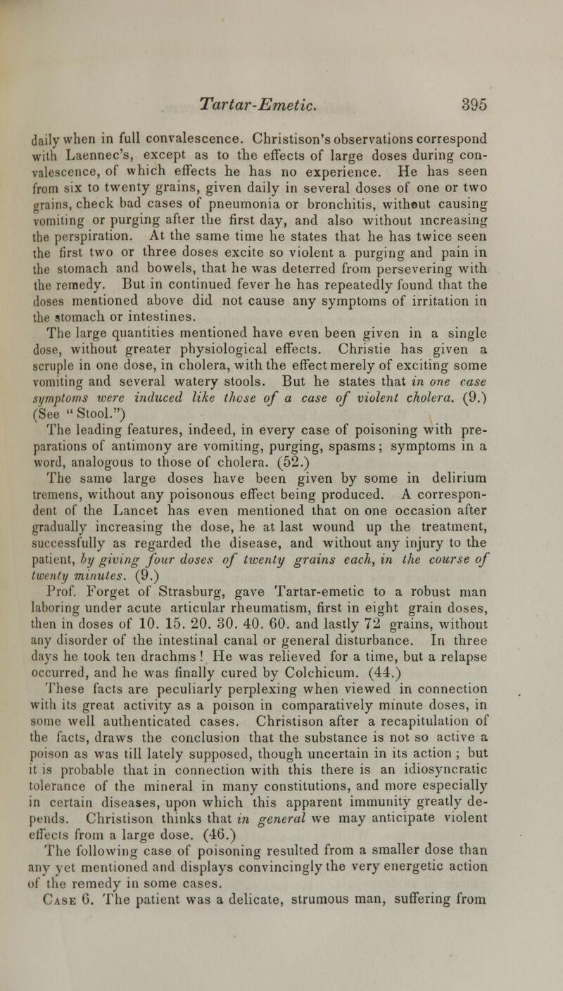 daily when in full convalescence. Christison's observations correspond with Laennec's, except as to the effects of large closes during con- valescence, of which effects he has no experience. He has seen from six to twenty grains, given daily in several doses of one or two mins, check bad cases of pneumonia or bronchitis, without causing vomiting or purging after the first day, and also without increasing the perspiration. At the same time he states that he has twice seen the first two or three doses excite so violent a purging and pain in the stomach and bowels, that he was deterred from persevering with the remedy. But in continued fever he has repeatedly found that the doses mentioned above did not cause any symptoms of irritation in the stomach or intestines. The large quantities mentioned have even been given in a single dose, without greater physiological effects. Christie has given a scruple in one dose, in cholera, with the effect merely of exciting some vomiting and several watery stools. But he states that in one case symptoms were induced like those of a case of violent cholera. (9.) (See  Stool.) The leading features, indeed, in every case of poisoning with pre- parations of antimony are vomiting, purging, spasms; symptoms in a word, analogous to those of cholera. (52.) The same large doses have been given by some in delirium tremens, without any poisonous effect being produced. A correspon- dent of the Lancet has even mentioned that on one occasion after gradually increasing the dose, he at last wound up the treatment, successfully as regarded the disease, and without any injury to the patient, by giving four doses of twenty grains each, in the course of twenty minutes. (9.) Prof. Forget of Strasburg, gave Tartar-emetic to a robust man laboring under acute articular rheumatism, first in eight grain doses, then in doses of 10. 15. 20. 30. 40. 60. and lastly 72 grains, without any disorder of the intestinal canal or general disturbance. In three days he took ten drachms ! He was relieved for a time, but a relapse occurred, and he was finally cured by Colchicum. (44.) These facts are peculiarly perplexing when viewed in connection with its great activity as a poison in comparatively minute doses, in some well authenticated cases. Christison after a recapitulation of the facts, draws the conclusion that the substance is not so active a poison as was till lately supposed, though uncertain in its action ; but it is probable that in connection with this there is an idiosyncratic tolerance of the mineral in many constitutions, and more especially in certain diseases, upon which this apparent immunity greatly de- pends. Christison thinks that in general we may anticipate violent effects from a large dose. (46.) The following case of poisoning resulted from a smaller dose than any vet mentioned and displays convincingly the very energetic action of the remedy in some cases. Case 6. The patient was a delicate, strumous man, suffering from