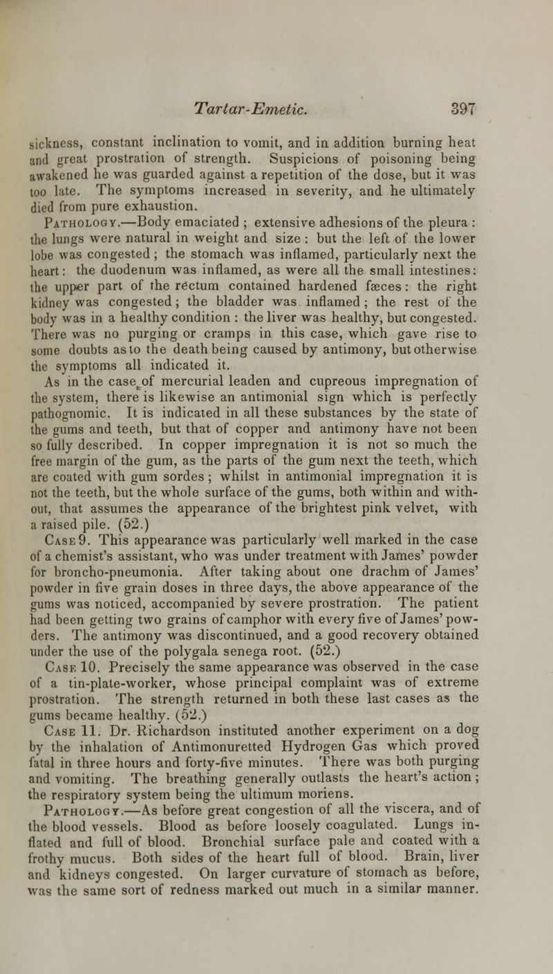 sickness, constant inclination to vomit, and in addition burning heat and great prostration of strength. Suspicions of poisoning being awakened he was guarded against a repetition of the dose, but it was too late. The symptoms increased in severity, and he ultimately died from pure exhaustion. Pathology.—Body emaciated ; extensive adhesions of the pleura : the lungs were natural in weight and size : but the left of the lower lobe was congested; the stomach was inflamed, particularly next the heart: the duodenum was inflamed, as were all the small intestines: the upper part of the rectum contained hardened faeces: the right kidney was congested; the bladder was inflamed; the rest of the body was in a healthy condition : the liver was healthy, but congested. There was no purging or cramps in this case, which gave rise to some doubts as to the death being caused by antimony, but otherwise the symptoms all indicated it. As in the casecof mercurial leaden and cupreous impregnation of the system, there is likewise an antimonial sign which is perfectly pathognomic. It is indicated in all these substances by the state of the gums and teeth, but that of copper and antimony have not been so fully described. In copper impregnation it is not so much the free margin of the gum, as the parts of the gum next the teeth, which are coated with gum sordes; whilst in antimonial impregnation it is not the teeth, but the whole surface of the gums, both within and with- out, that assumes the appearance of the brightest pink velvet, with a raised pile. (52.) Case 9. This appearance was particularly well marked in the case of a chemist's assistant, who was under treatment with James' powder for broncho-pneumonia. After taking about one drachm of James' powder in five grain doses in three days, the above appearance of the gums was noticed, accompanied by severe prostration. The patient had been getting two grains of camphor with every five of James'pow- ders. The antimony was discontinued, and a good recovery obtained under the use of the polygala senega root. (52.) Cask 10. Precisely the same appearance was observed in the case of a tin-plate-worker, whose principal complaint was of extreme prostration. The strength returned in both these last cases as the gums became healthy. (52.) Case 11. Dr. Richardson instituted another experiment on a dog by the inhalation of Antimonuretted Hydrogen Gas which proved fatal in three hours and forty-five minutes. There was both purging and vomiting. The breathing generally outlasts the heart's action ; the respiratory system being the ultimum moriens. Pathology.—As before great congestion of all the viscera, and of the blood vessels. Blood as before loosely coagulated. Lungs in- flated and full of blood. Bronchial surface pale and coated with a frothy mucus. Both sides of the heart full of blood. Brain, liver and kidneys congested. On larger curvature of stomach as before, was the same sort of redness marked out much in a similar manner.