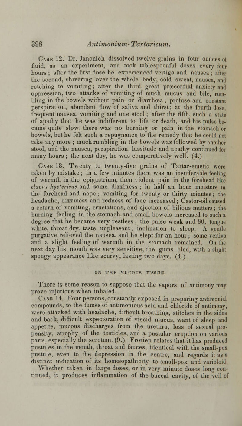 Case 12. Dr. Janonich dissolved twelve grains in four ounces ol fluid, as an experiment, and took tablespoonful doses every four hours ; after the first dose he experienced vertigo and nausea; after the second, shivering over the whole body, cold sweat, nausea, and retching to vomiting; after the third, great praecordial anxiety and oppression, two attacks of vomiting of much mucus and bile, rum- bling in the bowels without pain or diarrhoea; profuse and constant perspiration, abundant flow of saliva and thirst; at the fourth dose, frequent nausea, vomiting and one stool; after the fifth, such a state of apathy that he was indifferent to life or death, and his pulse be- came quite slow, there was no burning or pain in the stomach or bowels, but he felt such a repugnance to the remedy that he could not take any more ; much rumbling in the bowels was followed by another stool, and the nausea, perspiration, lassitude and apathy continued for many hours ; the next day, he was comparatively well. (4.) Case 13. Twenty to twenty-five grains of Tartar-emetic were taken by mistake; in a few minutes there was an insufferable feeling of warmth in the epigastrium, then violent pain in the forehead like clavus hystericus and some dizziness ; in half an hour moisture in the forehead and nape ; vomiting for twenty or thirty minutes; the headache, dizziness and redness of face increased; Castor-oil caused a return of vomiting, eructations, and ejection of bilious matters; the burning feeling in the stomach and small bowels increased to such a degree that he became very restless ; the pulse weak and 80, tongue white, throat dry, taste unpleasant; inclination to sleep. A gentle purgative relieved the nausea, and he slept for an hour; some vertigo and a slight feeling of warmth in the stomach remained. On the next day his mouth was very sensitive, the gums bled, with a slight spongy appearance like scurvy, lasting two days. (4.) ON THE MUCOUS TISSUE. There is some reason to suppose that the vapors of antimony may prove injurious when inhaled. Case 14. Four persons, constantly exposed in preparing antimonial compounds, to the fumes of antimonious acid and chloride of antimony, were attacked with headache, difficult breathing, stitches in the sides and back, difficult expectoration of viscid mucus, want of sleep and appetite, mucous discharges from the urethra, loss of sexual pro- pensity, atrophy of the testicles, and a pustular eruption on various parts, especially the scrotum. (9.) Froriep relates that it has produced pustules in the mouth, throat and fauces, identical with the small-pox pustule, even to the depression in the centre, and regards it as a distinct indication of its homceopathicity to small-pox and varioloid. Whether taken in large doses, or in very minute doses long con- tinued, it produces inflammation of the buccal cavity, of the veil of