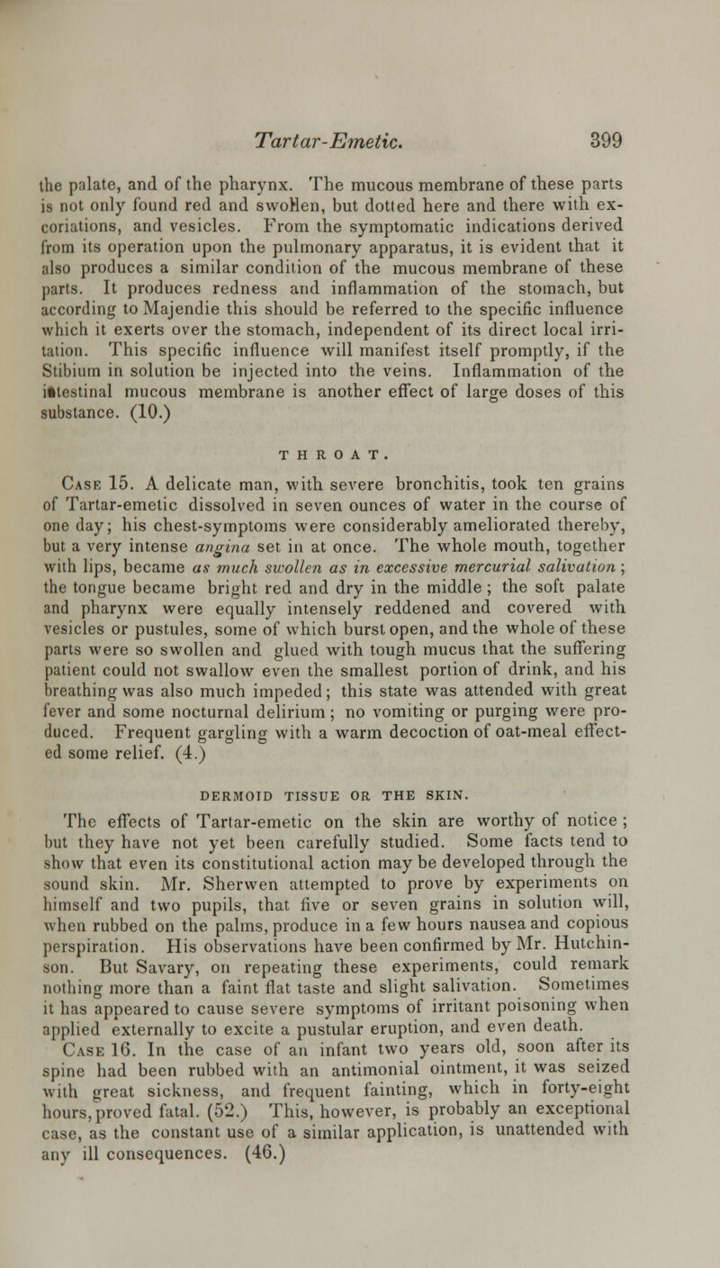 the palate, and of the pharynx. The mucous membrane of these parts is not only found red and swoHen, but dotted here and there with ex- coriations, and vesicles. From the symptomatic indications derived from its operation upon the pulmonary apparatus, it is evident that it also produces a similar condition of the mucous membrane of these parts. It produces redness and inflammation of the stomach, but according to Majendie this should be referred to the specific influence which it exerts over the stomach, independent of its direct local irri- tation. This specific influence will manifest itself promptly, if the Stibium in solution be injected into the veins. Inflammation of the intestinal mucous membrane is another effect of large doses of this substance. (10.) THROAT. Case 15. A delicate man, with severe bronchitis, took ten grains of Tartar-emetic dissolved in seven ounces of water in the course of one day; his chest-symptoms were considerably ameliorated thereby, but a very intense angina set in at once. The whole mouth, together with lips, became as much swollen as in excessive mercurial salivation; the tongue became bright red and dry in the middle; the soft palate and pharynx were equally intensely reddened and covered with vesicles or pustules, some of which burst open, and the whole of these parts were so swollen and glued with tough mucus that the suffering patient could not swallow even the smallest portion of drink, and his breathing was also much impeded; this state was attended with great fever and some nocturnal delirium; no vomiting or purging were pro- duced. Frequent gargling with a warm decoction of oat-meal effect- ed some relief. (4.) DERMOID TISSUE OR THE SKIN. The effects of Tartar-emetic on the skin are worthy of notice ; but they have not yet been carefully studied. Some facts tend to show that even its constitutional action may be developed through the sound skin. Mr. Sherwen attempted to prove by experiments on himself and two pupils, that five or seven grains in solution will, when rubbed on the palms, produce in a few hours nausea and copious perspiration. His observations have been confirmed by Mr. Hutchin- son. But Savary, on repeating these experiments, could remark nothing more than a faint flat taste and slight salivation. Sometimes it has appeared to cause severe symptoms of irritant poisoning when applied externally to excite a pustular eruption, and even death. Case 16. In the case of an infant two years old, soon after its spine had been rubbed with an antimonial ointment, it was seized with jfreat sickness, and frequent fainting, which in forty-eight hours, proved fatal. (52.) This, however, is probably an exceptional case, as the constant use of a similar application, is unattended with any ill consequences. (46.)