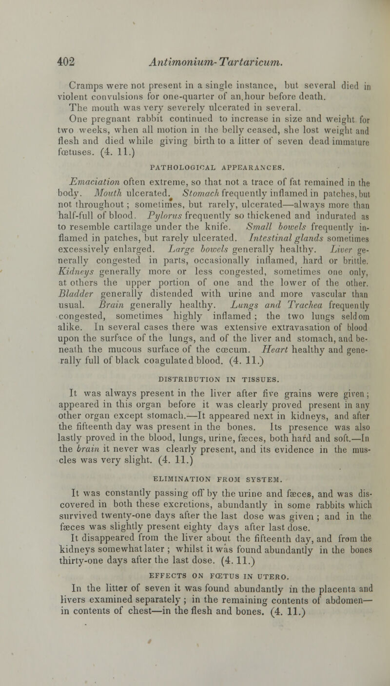 Cramps were not present in a single instance, hut several died in violent convulsions for one-quarter of an.hour before death. The mouth was very severely ulcerated in several. One pregnant rabbit continued to increase in size and weight for two weeks, when all motion in the belly ceased, she lost weight and flesh and died while giving birth to a litter of seven dead immature foetuses. (4. 11.) PATHOLOGICAL APPEARANCES. Emaciation often extreme, so that not a trace of fat remained in the body. Mouth ulcerated. Stomach.frequently inflamed in patches, but not throughout ; sometimes, but rarely, ulcerated—always more than half-full of blood. Pylorus frequently so thickened and indurated as to resemble cartilage under the knife. Small bowels frequently in- flamed in patches, but rarely ulcerated. Intestinal glands sometimes excessively enlarged. Large bowels generally healthy. Liver ge- nerally congested in parts, occasionally inflamed, hard or brittle. Kidneys generally more or less congested, sometimes one only, at others the upper portion of one and the lower of the other. Bladder generally distended with urine and more vascular than usual. Brain generally healthy. Lungs and Trachea frequently congested, sometimes highly inflamed ; the two lungs seldom alike. In several cases there was extensive extravasation of blood upon the surface of the lungs, and of the liver and stomach, and be- neath the mucous surface of the ccecum. Heart healthy and gene- rally full of black coagulated blood. (4. 11.) DISTRIBUTION IN TISSUES. It was always present in the liver after five grains were given; appeared in this organ before it was clearly proved present in any other organ except stomach.—It appeared next in kidneys, and after the fifteenth day was present in the bones. Its presence was also lastly proved in the blood, lungs, urine, faeces, both hard and soft.—In the brain it never was clearly present, and its evidence in the mus- cles was very slight. (4. 11.) ELIMINATION FROM SYSTEM. It was constantly passing off by the urine and faeces, and was dis- covered in both these excretions, abundantly in some rabbits which survived twenty-one days after the last dose was given ; and in the faeces was slightly present eighty days after last dose. It disappeared from the liver about the fifteenth day, and from the kidneys somewhat later ; whilst it was found abundantly in the bones thirty-one days after the last dose. (4. 11.) EFFECTS ON FCETUS IN UTERO. In the litter of seven it was found abundantly in the placenta and livers examined separately ; in the remaining contents of abdomen— in contents of chest—in the flesh and bones. (4. 11.)