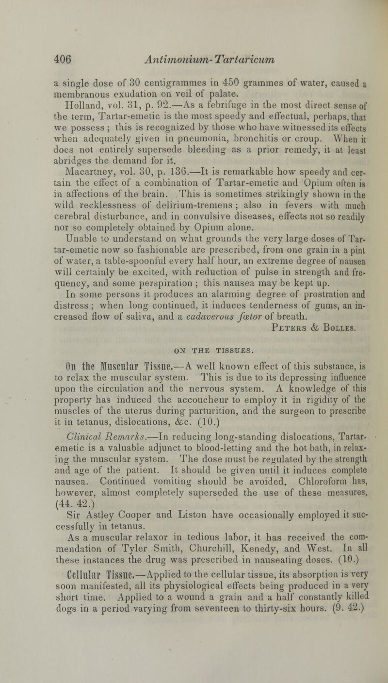 a single dose of 30 centigrammes in 450 grammes of water, caused a membranous exudation on veil of palate. Holland, vol. 31, p. 92.—As a febrifuge in the most direct sense of the term, Tartar-emetic is the most speedy and effectual, perhaps, that we possess ; this is recognized by those who have witnessed its effects when adequately given in pneumonia, bronchitis or croup. When it does not entirely supersede bleeding as a prior remedy, it at least abridges the demand for it. Macartney, vol. 30, p. 136.—It is remarkable how speedy and cer- tain the effect of a combination of Tartar-emetic and Opium often is in affections of the brain. This is sometimes strikingly shown in the wild recklessness of delirium-tremens ; also in fevers with much cerebral disturbance, and in convulsive diseases, effects not so readily nor so completely obtained by Opium alone. Unable to understand on what grounds the very large doses of Tar- tar-emetic now so fashionable are prescribed, from one grain in a pint of water, a table-spoonful every half hour, an extreme degree of nausea will certainly be excited, with reduction of pulse in strength and fre- quency, and some perspiration ; this nausea may be kept up. In some persons it produces an alarming degree of prostration and distress ; when long continued, it induces tenderness of gums, an in- creased flow of saliva, and a cadaverous fator of breath. Peters & Bolles. on the tissues. Oil the Muscular Tissue.—A well known effect of this substance, is to relax the muscular system. This is due to its depressing influence upon the circulation and the nervous system. A knowledge of this property has induced the accoucheur to employ it in rigidity of the muscles of the uterus during parturition, and the surgeon to prescribe it in tetanus, dislocations, &c. (10.) Clinical Remarks.—In reducing long-standing dislocations, Tartar- emetic is a valuable adjunct to blood-letting and the hot bath, in relax- ing the muscular system. The dose must be regulated by the strength and age of the patient. It should be given until it induces complete nausea. Continued vomiting should be avoided. Chloroform has, however, almost completely superseded the use of these measures. (44. 42.) Sir Astley Cooper and Liston have occasionally employed it suc- cessfully in tetanus. As a muscular relaxor in tedious labor, it has received the com- mendation of Tyler Smith, Churchill, Kenedy, and West. In all these instances the drug was prescribed in nauseating doses. (10.) Cellular Tissue.—Applied to the cellular tissue, its absorption is very soon manifested, all its physiological effects being produced in a very short time. Applied to a wound a grain and a half constantly killed dogs in a period varying from seventeen to thirty-six hours. (9. 42.)