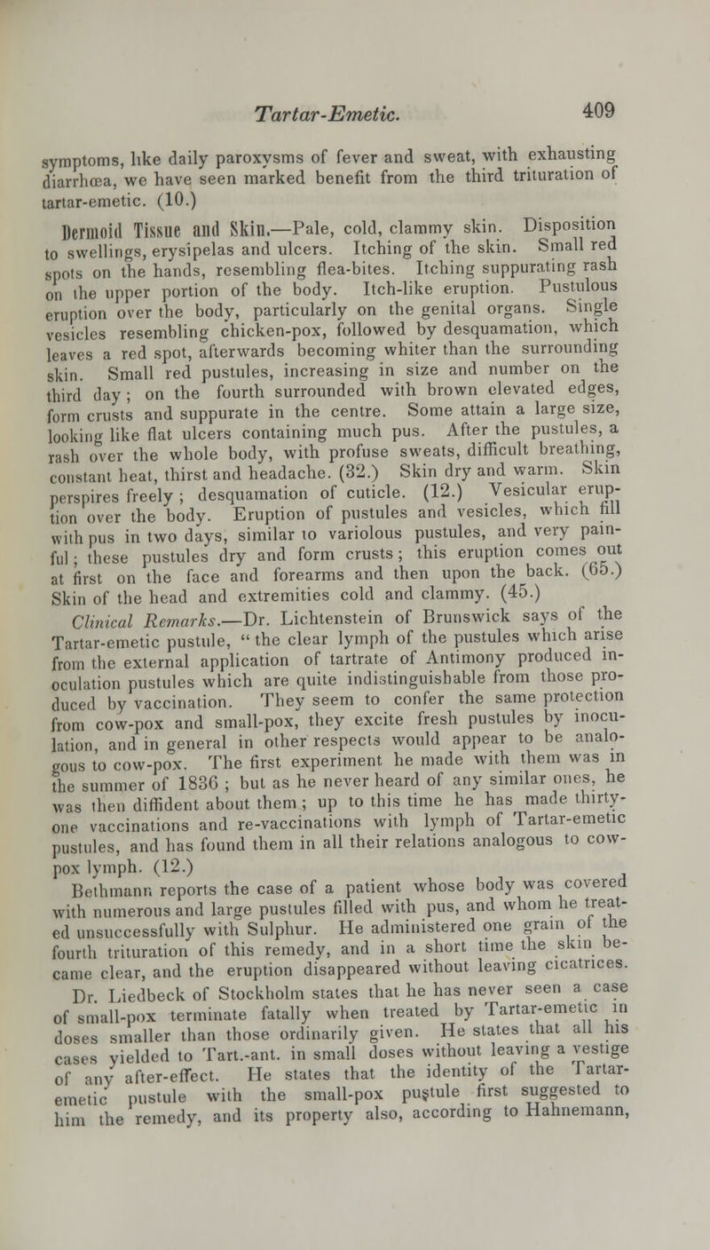 symptoms, like daily paroxysms of fever and sweat, with exhausting diarrhoea, we have seen marked benefit from the third trituration of tartar-emetic. (10.) Dermoid Tissue and Skin.—Pale, cold, clammy skin. Disposition to swellings, erysipelas and ulcers. Itching of the skin. Small red spots on the hands, resembling flea-bites. Itching suppurating rash on the upper portion of the body. Itch-like eruption. Pustulous eruption over the body, particularly on the genital organs. Single vesicles resembling chicken-pox, followed by desquamation, which leaves a red spot, afterwards becoming whiter than the surrounding skin. Small red pustules, increasing in size and number on the third day; on the fourth surrounded with brown elevated edges, form crusts and suppurate in the centre. Some attain a large size, looking like flat ulcers containing much pus. After the pustules, a rash over the whole body, with profuse sweats, difficult breathing, constant heat, thirst and headache. (32.) Skin dry and warm. Skin perspires freely ; desquamation of cuticle. (12.) Vesicular erup- tion over the body. Eruption of pustules and vesicles, which fill with pus in two days, similar to variolous pustules, and very pain- ful ; these pustules dry and form crusts ; this eruption comes out at first on the face and forearms and then upon the back. (65.) Skin of the head and extremities cold and clammy. (45.) Clinical Remarks.—Dr. Lichtenstein of Brunswick says of the Tartar-emetic pustule,  the clear lymph of the pustules which arise from the external application of tartrate of Antimony produced in- oculation pustules which are quite indistinguishable from those pro- duced by vaccination. They seem to confer the same protection from cow-pox and small-pox, they excite fresh pustules by inocu- lation, and in general in other respects would appear to be analo- gous to cow-pox. The first experiment he made with them was in the summer of 1836 ; but as he never heard of any similar ones, he was then diffident about them ; up to this time he has made thirty- one vaccinations and re-vaccinations with lymph of Tartar-emetic pustules, and has found them in all their relations analogous to cow- pox lymph. (12.) Bethmann reports the case of a patient whose body was covered with numerous and large pustules filled with pus, and whom he treat- ed unsuccessfully with Sulphur. He administered one grain of the fourth trituration of this remedy, and in a short time the skin be- came clear, and the eruption disappeared without leaving cicatrices. Dr Liedbeck of Stockholm states that he has never seen a case of small-pox terminate fatally when treated by Tartar-emetic in doses smaller than those ordinarily given. He states that ail his cases yielded to Tart.-ant. in small doses without leaving a vestige of any after-effect. He states that the identity of the Tartar- emetic pustule with the small-pox pustule first suggested to him the remedy, and its property also, according to Hahnemann,