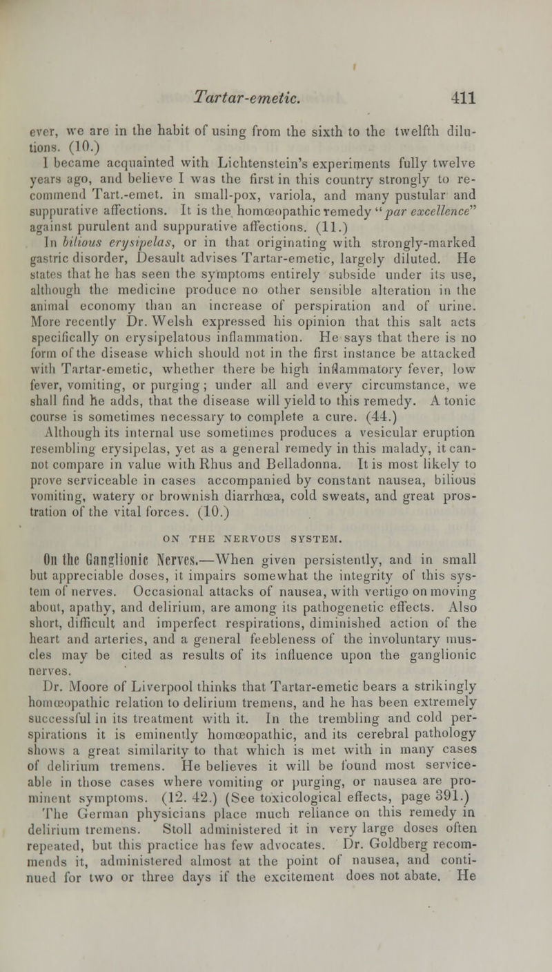 ever, we are in the habit of using from the sixth to the twelfth dilu- tions. (10.) 1 became acquainted with Lichtenstein's experiments fully twelve years ago, and believe I was the first in this country strongly to re- commend Tart.-emet. in small-pox, variola, and many pustular and suppurative affections. It is the homoeopathic remedy par excellence''' against purulent and suppurative affections. (11.) In bilious erysipelas, or in that originating with strongly-marked gastric disorder, Desault advises Tartar-emetic, largely diluted. He states that he has seen the symptoms entirely subside under its use, although the medicine produce no other sensible alteration in the animal economy than an increase of perspiration and of urine. Mori' recently Dr. Welsh expressed his opinion that this salt acts specifically on erysipelatous inflammation. He says that there is no form of the disease which should not in the first instance be attacked with Tartar-emetic, whether there be high inflammatory fever, low fever, vomiting, or purging ; under all and every circumstance, we shall find he adds, that the disease will yield to this remedy. Atonic course is sometimes necessary to complete a cure. (44.) Although its internal use sometimes produces a vesicular eruption resembling erysipelas, yet as a general remedy in this malady, it can- not compare in value with Rhus and Belladonna. It is most likely to prove serviceable in cases accompanied by constant nausea, bilious vomiting, watery or brownish diarrhcea, cold sweats, and great pros- tration of the vital forces. (10.) ON THE NERVOUS SYSTEM. Oil the Ganglionic Nerves.—When given persistently, and in small but appreciable doses, it impairs somewhat the integrity of this sys- tem of nerves. Occasional attacks of nausea, with vertigo on moving about, apathy, and delirium, are among its pathogenetic effects. Also short, difficult and imperfect respirations, diminished action of the heart and arteries, and a general feebleness of the involuntary mus- cles may be cited as results of its influence upon the ganglionic nerves. Dr. Moore of Liverpool thinks that Tartar-emetic bears a strikingly homoeopathic relation to delirium tremens, and he has been extremely ssful in its treatment with it. In the trembling and cold per- spirations it is eminently homoeopathic, and its cerebral pathology shows a great similarity to that which is met with in many cases of delirium tremens. He believes it will be found most, service- able in those cases where vomiting or purging, or nausea are pro- minent symptoms. (12. 42.) (See toxicological effects, page 391.) The German physicians place much reliance on this remedy in delirium tremens. Stoll administered it in very large doses often repeated, but this practice has few advocates. Dr. Goldberg recom- mends it, administered almost at the point of nausea, and conti- nued for two or three days if the excitement does not abate. He