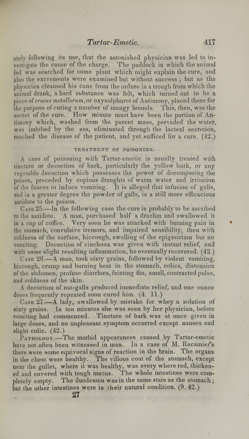 ately following its use, that the astonished physician was led to in- vestigate the cause of the charge. The paddock in which the animal fed was searched for some plant which might explain the cure, and also the excrements were examined but without success ; but as the physician cleansed his cane from the ordure in a trough from which the animal drank, a hard substance was felt, which turned out to be a piece of crocus metaUorum, or oxysulphuret of Antimony, placed there for the purpose of curing a number of mangy hounds. This, then, was the secret of the cure. How minute must have been the portion of An- timony which, washed from the parent mass, pervaded the water, was imbibed by the ass, eliminated through the lacteal secretion, reached the disease of the patient, and yet sufficed for a cure. (42.) TREATMENT OF POISONING. A case of poisoning with Tartar-emetic is usually treated with tincture or decoction of bark, particularly the yellow bark, or any vegetable decoction which possesses the power of decomposing the poison, preceded by copious draughts of warm water and irritation of the fauces to induce vomiting. It is alleged that infusion of galls, and in a greater degree the powder of galls, is a still more efficacious antidote to the poison. Case 25.—In the following case the cure is probably to be ascribed to the antidote. A man, purchased half a drachm and swallowed it in a cup of coffee. Very soon he was attacked with burning pain in the stomach, convulsive tremors, and impaired sensibility, then with coldness of the surface, hiccough, swelling of the epigastrium but no vomiting. Decoction of cinchona was given with instant relief, and witli some slight resulting inflammation, he eventually recovered. (42.) Case 26.—A man, took sixty grains, followed by violent vomiting, hiccough, cramp and burning heat in the stomach, colics, distension of the abdomen, profuse diarrhoea, fainting fits, small, contracted pulse, and coldness of the skin. A decoction of nut-galls produced immediate relief, and one ounce doses frequently repeated soon cured him. (4. 11.) Case 27.—A lady, swallowed by mistake for whey a solution of sixty grains. In ten minutes she was seen by her physician, before vomiting had commenced. Tincture of bark was at once given in large doses, and no unpleasant symptom occurred except nausea and slight colic. (42.) Pathology.—The morbid appearances caused by Tartar-emetic have not often been witnessed in man. In a case of M. Recamier's there were some equivocal signs of reaction in the brain. The organs in the chest were healthy. The villous coat of the stomach, except near the gullet, where it was healthy, was every where red, thicken- ed and covered with tough mucus. The whole intestines were com- pletely empty. The duodenum was in the same state as the stomach ; but the other intestines were in their natural condition. (9. 42.) 27