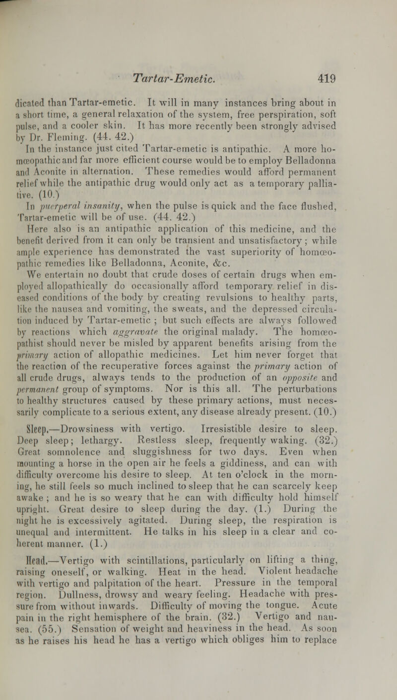 dicated than Tartar-emetic. It will in many instances bring about in a short time, a general relaxation of the system, free perspiration, soft pulse, and a cooler skin. It has more recently been strongly advised by Dr. Fleming. (44.42.) [n the instance just cited Tartar-emetic is antipathic. A more ho- moBOpathicand far more efficient course would be to employ Belladonna and Aconite in alternation. These remedies would afford permanent relief while the antipathic drug would only act as a temporary pallia- tive. (10.) In puerperal insanity, when the pulse is quick and the face flushed, Tartar-emetic will be of use. (44. 42.) [bre also is an antipathic application of this medicine, and the benefit derived from it can only be transient and unsatisfactory; while ample experience has demonstrated the vast superiority of homoeo- pathic remedies like Belladonna, Aconite, &c. We entertain no doubt that crude doses of certain drugs when em- ployed allopathically do occasionally afford temporary relief in dis- eased conditions of the body by creating revulsions to healthy parts, like the nausea and vomiting, the sweats, and the depressed circula- tion induced by Tartar-emetic ; but such effects are always followed by reactions which aggravate the original malady. The homoeo- pathist should never be misled by apparent benefits arising from the primary action of allopathic medicines. Let him never forget that the reaction of the recuperative forces against the primary action of all crude drugs, always tends to the production of an apposite and permanent group of symptoms. Nor is this all. The perturbations to healthy structures caused by these primary actions, must neces- sarily complicate to a serious extent, any disease already present. (10.) Sleep.—Drowsiness with vertigo. Irresistible desire to sleep. Deep sleep; lethargy. Restless sleep, frequently waking. (32.) Great somnolence and sluggishness for two days. Even when mounting a horse in the open air he feels a giddiness, and can with difficulty overcome his desire to sleep. At ten o'clock in the morn- ing, he still feels so much inclined to sleep that he can scarcely keep awake ; and he is so weary that he can with difficulty hold himself upright. Great desire to sleep during the day. (1.) During the night he is excessively agitated. During sleep, the respiration is unequal and intermittent. He talks in his sleep in a clear and co- herent manner. (1.) Ilcad.—Vertigo with scintillations, particularly on lifting a thing, raising oneself, or walking. Heat in the head. Violent headache with vertigo and palpitation of the heart. Pressure in the temporal region. Dullness, drowsy and weary feeling. Headache with pres- sure from without inwards. Difficulty of moving the tongue. Acute pain in the right hemisphere of the brain. (32.) Vertigo and nau- sea. (55.) Sensation of weight and heaviness in the head. As soon as he raises his head he has a vertigo which obliges him to replace