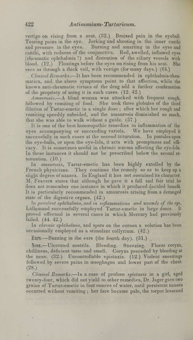 vertigo on rising from a seat. (32.) Bruised pain in the eyeball. Tearing pains in the eye. Jerking and shooting in the inner canthi and pressure in the eyes. Burning and smarting in the eyes and canthi, with redness of the conjunctiva. Red, swelled, inflamed eyes (rheumatic ophthalmia ?) and distention of the ciliary vessels with blood. (12.) Floatings before the eyes on rising from his seat. She sees as through a thick veil, with vertigo (for many days.) (G4.) Clinical Remarks.—It has been recommended in ophthalmia-rheu- matica, and the above symptoms point to that affection, while the known anti-rheumatic virtues of the drug add a further confirmation of the propriety of using it in such cases. (12. 42.) Amaurosis.—A blind woman was attacked with frequent con^h, followed by vomiting of food. She took three globules of the third dilution of Tartar-emetic in a single dose ; after which her cough and vomiting speedily subsided, and the amaurosis diminished so much, that she was able to walk without a guide. (57.) It is one of the best homoeopathic remedies in inflammation of the eyes accompanying or succeeding variola. We have employed it successfully in such cases at the second trituration. In pustules upon the eye-balls, or upon the eye-lids, it acts with promptness and effi- cacy. It is sometimes useful in chronic cezema affecting the eye-lids. In these instances it should not be prescribed below the second at- tenuation. (10.) In amaurosis, Tartar-emetic has been highly extolled by the French physicians. They continue the remedy so as to keep up a slight degree of nausea. In England it has not sustained its character. M. Feavers states that although he gave it a full and fair trial he does not remember one instance in which it produced decided benefit. It is particularly recommended in amaurosis arising from a deranged state of the digestive organs. (42.) In purulent ophthalmia, and in inflammations and wounds of the eye, Lallemand successfully employed Tartar-emetic in large doses. It proved effectual in several cases in which Mercury had previously failed. (44. 42.) In chronic ophthalmia, and spots on the cornea a solution has been occasionally employed as a stimulant collyrium. (42.) Ears.—Buzzing in the ears (the fourth day). (31.) Nose.—Ulcerated nostrils. Bleeding. Sneezing. Fluent coryza, chilliness, deficient taste and smell. Coryza preceded by bleeding at the nose. (32.) Uncontrollable epistaxis. (12.) Violent sneezings followed by severe pains in oesophagus and lower part of the chest. (28.) Clinical Remarks.—In a case of profuse epistaxis in a girl, aged twenty-four, which did not yield to other remedies, Dr. Jager gave two grains of Tartar-emetic in four ounces of water, until persistent nausea occurred without vomiting ; her face became pale, the torpor lessened