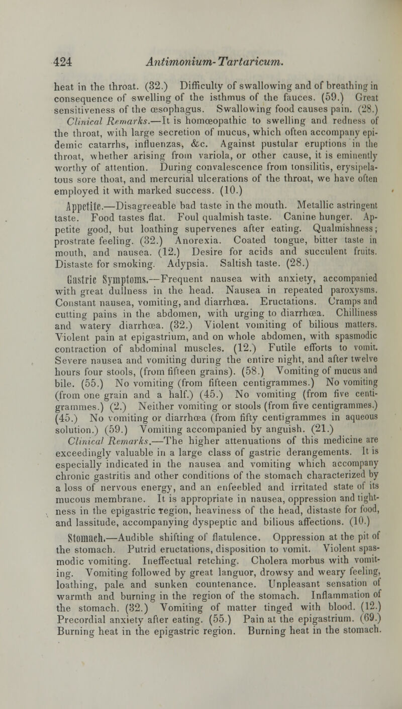 heat in the throat. (32.) Difficulty of swallowing and of breathing in consequence of swelling of the isthmus of the fauces. (59.) I sensitiveness of the oesophagus. Swallowing food causes pain. (28.) Clinical Remarks.—It is homoeopathic to swelling and redness of the throat, with large secretion of mucus, which often accompany epi- demic catarrhs, influenzas, &c. Against pustular eruptions in the throat, whether arising from variola, or other cause, it is eminently worthy of attention. During convalescence from tonsilitis, erysipela- tous sore thoat, and mercurial ulcerations of the throat, we have often employed it with marked success. (10.) Appetite.—Disagreeable bad taste in the mouth. Metallic astringent taste. Food tastes flat. Foul qualmish taste. Canine hunger. Ap- petite good, but loathing supervenes after eating. Qualmishness; prostrate feeling. (32.) Anorexia. Coated tongue, bitter taste in mouth, and nausea. (12.) Desire for acids and succulent fruits. Distaste for smoking. Adypsia. Saltish taste. (28.) Gastric Symptoms.—Frequent nausea with anxiety, accompanied with great dullness in the head. Nausea in repeated paroxysms. Constant nausea, vomiting, and diarrhoea. Eructations. Cramps and cutting pains in the abdomen, with urging to diarrhoea. Chilliness and watery diarrhoea. (32.) Violent vomiting of bilious matters. Violent pain at epigastrium, and on whole abdomen, with spasmodic contraction of abdominal muscles. (12.) Futile efforts to vomit. Severe nausea and vomiting during the entire night, and after twelve hours four stools, (from fifteen grains). (58.) Vomiting of mucus and bile. (55.) No vomiting (from fifteen centigrammes.) No vomiting (from one grain and a half.) (45.) No vomiting (from five centi- grammes.) (2.) Neither vomiting or stools (from five centigrammes.) (45.) No vomiting or diarrhoea (from fifty centigrammes in aqueous solution.) (59.) Vomiting accompanied by anguish. (21.) Clinical Remarks.—The higher attenuations of this medicine are exceedingly valuable in a large class of gastric derangements. It is especially indicated in the nausea and vomiting which accompany chronic gastritis and other conditions of the stomach characterized by a loss of nervous energy, and an enfeebled and irritated state ol its mucous membrane. It is appropriate in nausea, oppression and tight- ness in the epigastric region, heaviness of the head, distaste for food, and lassitude, accompanying dyspeptic and bilious affections. (10.) Stomach.—Audible shifting of flatulence. Oppression at the pit of the stomach. Putrid eructations, disposition to vomit. Violent spas- modic vomiting. Ineffectual retching. Cholera morbus with vomit- ing. Vomiting followed by great languor, drowsy and weary feeling, loathing, pale and sunken countenance. Unpleasant sensation of warmth and burning in the region of the stomach. Inflammation of the stomach. (32.) Vomiting of matter tinged with blood. (12.) Precordial anxiety after eating. (55.) Pain at the epigastrium. (69.) Burning heat in the epigastric region. Burning heat in the stomach.