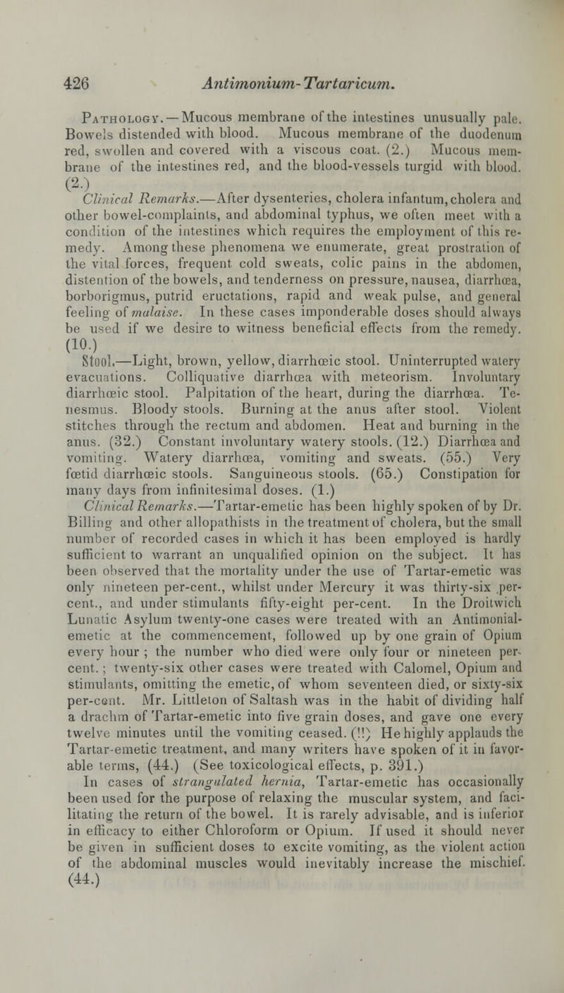 Pathologv. — Mucous membrane of the intestines unusually pale. Bowels distended with blood. Mucous membrane of the duodenum red, swollen and covered with a viscous coat. (2.) Mucous mem- brane of the intestines red, and the blood-vessels turgid with blood. (20 Clinical Remarks.—After dysenteries, cholera infantum, cholera and other bowel-complaints, and abdominal typhus, we often meet with a condition of the intestines which requires the employment of this re- medv. Among these phenomena we enumerate, great prostration of the vital forces, frequent cold sweats, colic pains in the abdomen, distention of the bowels, and tenderness on pressure, nausea, diarrhoea, borborigmus, putrid eructations, rapid and weak, pulse, and general feeling of malaise. In these cases imponderable doses should always be used if we desire to witness beneficial effects from the remedy. (10.) Stool.—Light, brown, yellow, diarrhceic stool. Uninterrupted watery evacuations. Colliquative diarrhoea with meteorism. Involuntary diarrhceic stool. Palpitation of the heart, during the diarrhoea. Te- nesmus. Bloody stools. Burning at the anus after stool. Violent stitches through the rectum and abdomen. Heat and burning in the anus. (32.) Constant involuntary watery stools. (12.) Diarrhoea and vomiting. Watery diarrhoea, vomiting and sweats. (55.) Very foetid diarrhceic stools. Sanguineous stools. (65.) Constipation for many days from infinitesimal doses. (1.) Clinical Remarks.—Tartar-emetic has been highly spoken of by Dr. Billing and other allopathists in the treatment of cholera, but the small number of recorded cases in which it has been employed is hardly sufficient to warrant an unqualified opinion on the subject. It has been observed that the mortality under the use of Tartar-emetic was only nineteen per-cent., whilst under Mercury it was thirty-six per- cent., and under stimulants fifty-eight per-cent. In the Droitwich Lunatic Asylum twenty-one cases were treated with an Antimonial- emetic at the commencement, followed up by one grain of Opium every hour ; the number who died were only four or nineteen per- cent. ; twenty-six other cases were treated with Calomel, Opium and stimulants, omitting the emetic, of whom seventeen died, or sixty-six per-cent. Mr. Littleton of Saltash was in the habit of dividing half a drachm of Tartar-emetic into five grain doses, and gave one every twelve minutes until the vomiting ceased. (!!) He highly applauds the Tartar-emetic treatment, and many writers have spoken of it in favor- able terms, (44.) (See toxicological effects, p. 391.) In cases of strangulated hernia, Tartar-emetic has occasionally been used for the purpose of relaxing the muscular system, and faci- litating the return of the bowel. It is rarely advisable, and is inferior in efficacy to either Chloroform or Opium. If used it should never be given in sufficient doses to excite vomiting, as the violent action of the abdominal muscles would inevitably increase the mischief. (44.)