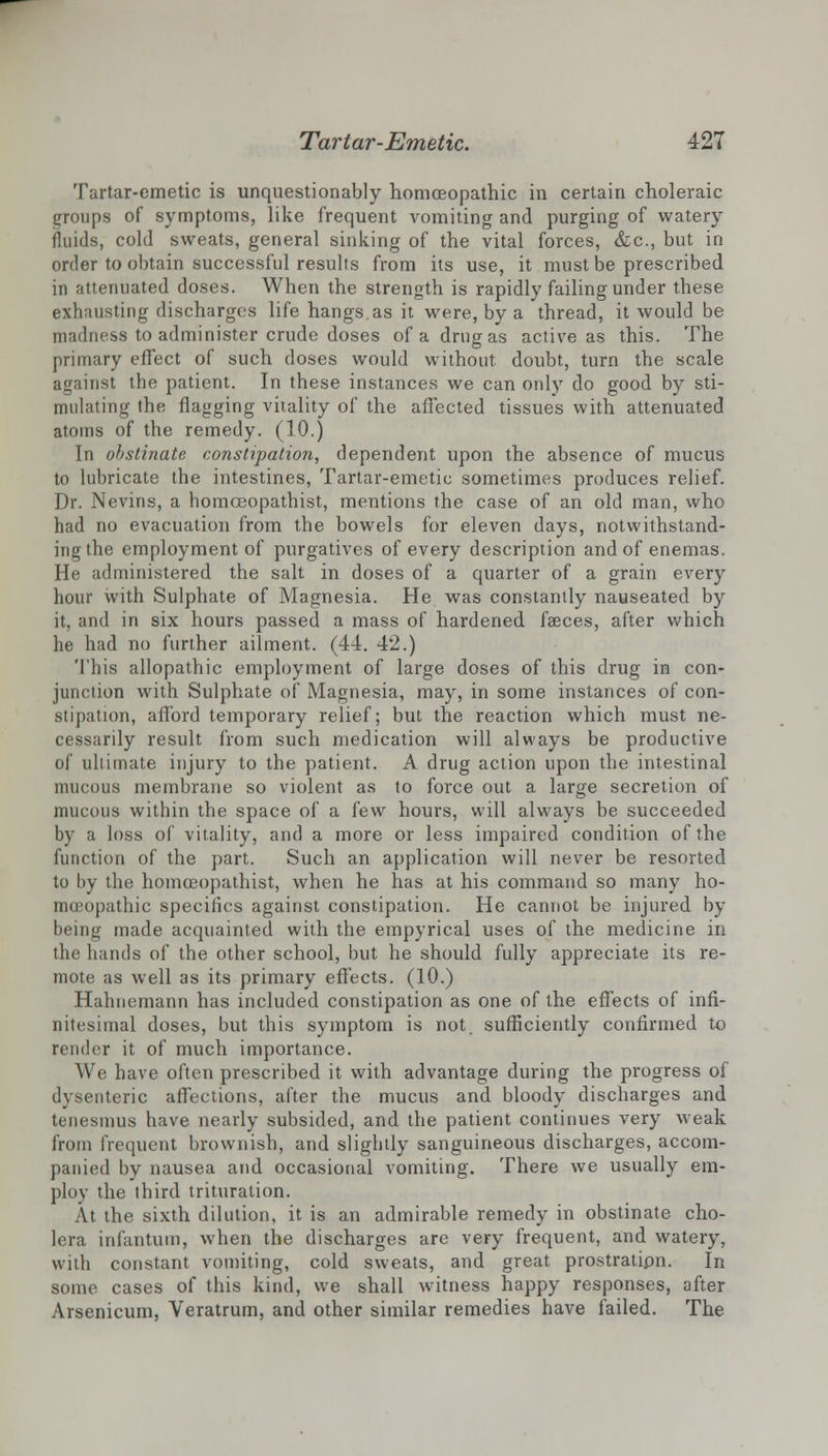 Tartar-emetic is unquestionably homoeopathic in certain choleraic groups of symptoms, like frequent vomiting and purging of watery fluids, cold sweats, general sinking of the vital forces, &c, but in order to obtain successful results from its use, it must be prescribed in attenuated doses. When the strength is rapidly failing under these exhausting discharges life hangs as it were, by a thread, it would be madness to administer crude doses of a drug as active as this. The primary effect of such doses would without doubt, turn the scale against the patient. In these instances we can only do good by sti- mulating the flagging vitality of the affected tissues with attenuated atoms of the remedy. (10.) In obstinate constipation, dependent upon the absence of mucus to lubricate the intestines, Tartar-emetic sometimes produces relief. Dr. Nevins, a homceopathist, mentions the case of an old man, who had no evacuation from the bowels for eleven days, notwithstand- ing the employment of purgatives of every description and of enemas. He administered the salt in doses of a quarter of a grain every hour with Sulphate of Magnesia. He was constantly nauseated by it, and in six hours passed a mass of hardened faeces, after which he had no further ailment. (44. 42.) This allopathic employment of large doses of this drug in con- junction with Sulphate of Magnesia, may, in some instances of con- stipation, afford temporary relief; but the reaction which must ne- cessarily result from such medication will always be productive of ultimate injury to the patient. A drug action upon the intestinal mucous membrane so violent as to force out a large secretion of mucous within the space of a few hours, will always be succeeded by a loss of vitality, and a more or less impaired condition of the function of the part. Such an application will never be resorted to by the homceopathist, when he has at his command so many ho- mceopathic specifics against constipation. He cannot be injured by being made acquainted with the empyrical uses of the medicine in the hands of the other school, but he should fully appreciate its re- mote as well as its primary effects. (10.) Hahnemann has included constipation as one of the effects of infi- nitesimal doses, but this symptom is not sufficiently confirmed to render it of much importance. We have often prescribed it with advantage during the progress of dysenteric affections, after the mucus and bloody discharges and tenesmus have nearly subsided, and the patient continues very weak from frequent brownish, and slightly sanguineous discharges, accom- panied by nausea and occasional vomiting. There we usually em- ploy the third trituration. At the sixth dilution, it is an admirable remedy in obstinate cho- lera infantum, when the discharges are very frequent, and watery, with constant vomiting, cold sweats, and great prostratipn. In some cases of this kind, we shall witness happy responses, after Arsenicum, Veratrum, and other similar remedies have failed. The