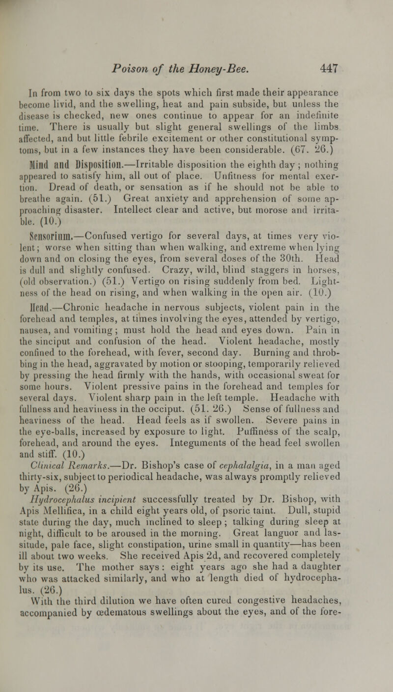 In from two to six days the spots which first made their appearance become livid, and the swelling, heat and pain subside, but unless the disease is checked, new ones continue to appear for an indefinite time. There is usually but slight general swellings of the limbs affected, and but little febrile excitement or other constitutional symp- toms, but in a few instances they have been considerable. (67. 26.) Milld illl(l Disposition.—Irritable disposition the eighth day; nothing appeared to satisfy him, all out of place. Unfitness for mental exer- tion. Dread of death, or sensation as if he should not be able to breathe again. (51.) Great anxiety and apprehension of some ap- proaching disaster. Intellect clear and active, but morose and irrita- ble. (10.) Nflisorilim.—Confused vertigo for several days, at times very vio- lent; worse when sitting than when walking, and extreme when lying down and on closing the eyes, from several doses of the 30th. Head is dull and slightly confused. Crazy, wild, blind staggers in horses, (old observation.) (51.) Vertigo on rising suddenly from bed. Light- ness of the head on rising, and when walking in the open air. (10.) llt'llil.—Chronic headache in nervous subjects, violent pain in the forehead and temples, at times involving the eyes, attended by vertigo, nausea, and vomiting ; must hold the head and eyes down. Pain in the sinciput and confusion of the head. Violent headache, mostly confined to the forehead, with fever, second day. Burning and throb- bing in the head, aggravated by motion or stooping, temporarily relieved by pressing the head firmly with the hands, with occasional sweat for some hours. Violent pressive pains in the forehead and temples for several days. Violent sharp pain in the left temple. Headache with fullness and heaviness in the occiput. (51. 26.) Sense of fullness and heaviness of the head. Head feels as if swollen. Severe pains in the eye-balls, increased by exposure to light. Puffiness of the scalp, forehead, and around the eyes. Integuments of the head feel swollen and stiff. (10.) Clinical Remarks.—Dr. Bishop's case of cephalalgia, in a man aged thirty-six, subject to periodical headache, was always promptly relieved by Apis. (26.) Hydrocephalus incipient successfully treated by Dr. Bishop, with Apis Mellifica, in a child eight years old, of psoric taint. Dull, stupid state during the day, much inclined to sleep; talking during sleep at night, difficult to be aroused in the morning. Great languor and las- situde, pale face, slight constipation, urine small in quantity—has been ill about two weeks. She received Apis 2d, and recovered completely by its use. The mother says: eight years ago she had a daughter who was attacked similarly, and who at length died of hydrocepha- lus. (26.) With the third dilution we have often cured congestive headaches, accompanied by oedematous swellings about the eyes, and of the fore-