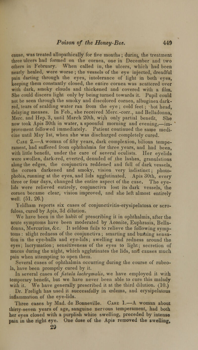 cause, was treated allopathically for five months ; during the treatment three ulcers had formed on the cornea, one in December and two others in February. When called in, the ulcers, which had been nearly healed, were worse ; the vessels of the eye injected, dreadful pain darting through the eyes, intolerance of light in both eyes, keeping them constantly closed, the entire cornea was scattered over with dark, smoky clouds and thickened and covered with a film. She could discern light only by being turned towards it. Pupil could not be seen through the smoky and discolored cornea, albuginea dark- red, tears of scalding water ran from the eye ; cold feet; hot head, delaying menses. In Feb., she received Merc.-corr., and Belladonna, Merc, and Hep. 3, until March 20th, wijh only partial benefit. She now took Apis 30th in water, a spoonful morning and evening,—im- provement followed immediately. Patient continued the same medi- cine until May 1st, when she was discharged completely cured. Case 2.—A woman of fifty years, dark complexion, bilious tempe- rament, had suffered from ophthalmia for three years, and had been, with little benefit, under the care of several oculists. Her eyelids were swollen, dark-red, everted, denuded of the lashes, granulations along the edges, the conjunctiva reddened and full of dark vessels, the cornea darkened and smoky, vision very indistinct; photo- phobia, running at the eyes, and lids agglutinated. Apis 30th, every three or four days, changed the entire aspect of the case. The eye- lids were relieved entirely, conjunctiva lost its dark vessels, the cornea became clear, vision improved, and she left almost entirely well. (51. 26.) Yeldham reports six cases of conjunctivitis-erysipelatosa or scro- fulosa, cured by Apis, 3d dilution. We have been in the habit of prescribing it in ophthalmia, after the acute symptoms have been moderated by Aconite, Euphrasia, Bella- donna, Mercurius, &c. It seldom fails to relieve the following symp- toms : slight redness of the conjunctiva ; smarting and burtiing sensa- tion in the eye-balls and eye-lids; swelling and redness around the eyes; lacrymation; sensitiveness of the eyes to light; secretion of mucus during the night, which agglutinates the lids, and causes much pain when attempting to open them. Several cases of ophthalmia occurring during the course of rubeo- la, have been promptly cured by it. In .several cases of fistula lachrymalis, we have employed it with temporary benefit, but we have never been able to cure this malady with it. We have generally prescribed it at the third dilution. (10.) Dr. Freligh has used it successfully in oedema, and erysipelatous inflammation of the eye-lids. Three cases by Mad. de Bonneville. Case 1.—A woman about thirty-seven years of age, sanguine nervous temperament, had both her eyes closed with a purplish white swelling, preceded by intense pain in the right eye. One dose of the Apis removed the swelling, 29