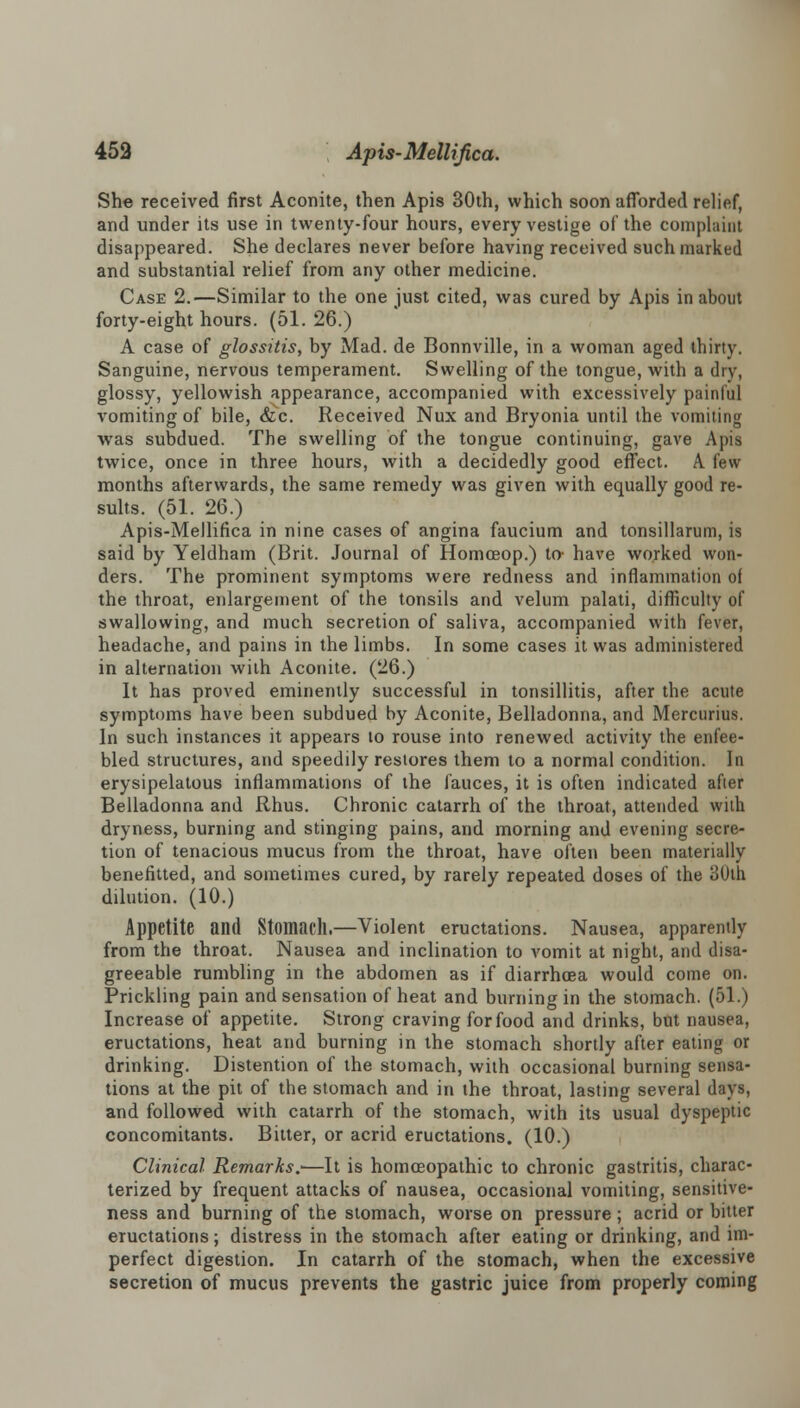 She received first Aconite, then Apis 30th, which soon afforded relief, and under its use in twenty-four hours, every vestige of the complaint disappeared. She declares never before having received such marked and substantial relief from any other medicine. Case 2.—Similar to the one just cited, was cured by Apis in about forty-eight hours. (51. 26.) A case of glossitis, by Mad. de Bonnville, in a woman aged thirty. Sanguine, nervous temperament. Swelling of the tongue, with a dry, glossy, yellowish appearance, accompanied with excessively painful vomiting of bile, &c. Received Nux and Bryonia until the vomiting was subdued. The swelling of the tongue continuing, gave Apis twice, once in three hours, with a decidedly good effect. A few months afterwards, the same remedy was given with equally good re- sults. (51. 26.) Apis-Mellifica in nine cases of angina faucium and tonsillarum, is said by Yeldham (Brit. Journal of Homceop.) to- have worked won- ders. The prominent symptoms were redness and inflammation of the throat, enlargement of the tonsils and velum palati, difficulty of swallowing, and much secretion of saliva, accompanied with fever, headache, and pains in the limbs. In some cases it was administered in alternation with Aconite. (26.) It has proved eminently successful in tonsillitis, after the acute symptoms have been subdued by Aconite, Belladonna, and Mercurius. In such instances it appears to rouse into renewed activity the enfee- bled structures, and speedily restores them to a normal condition. In erysipelatous inflammations of the fauces, it is often indicated after Belladonna and Rhus. Chronic catarrh of the throat, attended with dryness, burning and stinging pains, and morning and evening secre- tion of tenacious mucus from the throat, have often been materially benefitted, and sometimes cured, by rarely repeated doses of the 30th dilution. (10.) Appetite and Stomach.—Violent eructations. Nausea, apparently from the throat. Nausea and inclination to vomit at night, and disa- greeable rumbling in the abdomen as if diarrhoea would come on. Prickling pain and sensation of heat and burning in the stomach. (51.) Increase of appetite. Strong craving for food and drinks, but nausea, eructations, heat and burning in the stomach shortly after eating or drinking. Distention of the stomach, with occasional burning sensa- tions at the pit of the stomach and in the throat, lasting several days, and followed with catarrh of the stomach, with its usual dyspeptic concomitants. Bitter, or acrid eructations. (10.) Clinical Remarks.-—It is homoeopathic to chronic gastritis, charac- terized by frequent attacks of nausea, occasional vomiting, sensitive- ness and burning of the stomach, worse on pressure; acrid or bitter eructations; distress in the stomach after eating or drinking, and im- perfect digestion. In catarrh of the stomach, when the excessive secretion of mucus prevents the gastric juice from properly coming