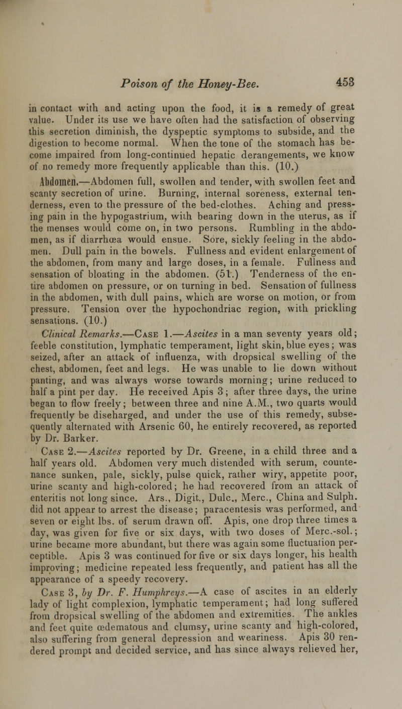 in contact with and acting upon the food, it is a remedy of great value. Under its use we have often had the satisfaction of observing this secretion diminish, the dyspeptic symptoms to subside, and the digestion to become normal. When the tone of the stomach has be- come impaired from long-continued hepatic derangements, we know of no remedy more frequently applicable than this. (10.) Abdomen.—Abdomen full, swollen and tender, with swollen feet and scanty secretion of urine. Burning, internal soreness, external ten- derness, even to the pressure of the bed-clothes. Aching and press- ing pain in the hypogastrium, with bearing down in the uterus, as if the menses would come on, in two persons. Rumbling in the abdo- men, as if diarrhoea would ensue. Sore, sickly feeling in the abdo- men. Dull pain in the bowels. Fullness and evident enlargement of the abdomen, from many and large doses, in a female. Fullness and sensation of bloating in the abdomen. (51.) Tenderness of the en- tire abdomen on pressure, or on turning in bed. Sensation of fullness in the abdomen, with dull pains, which are worse on motion, or from pressure. Tension over the hypochondriac region, with prickling sensations. (10.) Clinical Remarks.—Case 1.—Ascites in a man seventy years old; feeble constitution, lymphatic temperament, light skin, blue eyes; was seized, after an attack of influenza, with dropsical swelling of the chest, abdomen, feet and legs. He was unable to lie down without panting, and was always worse towards morning; urine reduced to half a pint per day. He received Apis 3; after three days, the urine began to flow freely; between three and nine A.M., two quarts would frequently be diseharged, and under the use of this remedy, subse- quently alternated with Arsenic 60, he entirely recovered, as reported by Dr. Barker. Case 2.—Ascites reported by Dr. Greene, in a child three and a half years old. Abdomen very much distended with serum, counte- nance sunken, pale, sickly, pulse quick, rather wiry, appetite poor, urine scanty and high-colored; he had recovered from an attack of enteritis not long since. Ars., Digit., Dulc, Merc, China and Sulph. did not appear to arrest the disease; paracentesis was performed, and seven or eight lbs. of serum drawn off. Apis, one drop three times a day, was given for five or six days, with two doses of Merc.-sol.; urine became more abundant, but there was again some fluctuation per- ceptible. Apis 3 was continued for five or six days longer, his health improving; medicine repeated less frequently, and patient has all the appearance of a speedy recovery. Case 3, by Dr. F. Humphreys.—A. case of ascites in an elderly lady of light complexion, lymphatic temperament; had long suffered from dropsical swelling of the abdomen and extremities. The ankles and feet quite cedematous and clumsy, urine scanty and high-colored, also suffering from general depression and weariness. Apis 30 ren- dered prompt and decided service, and has since always relieved her,