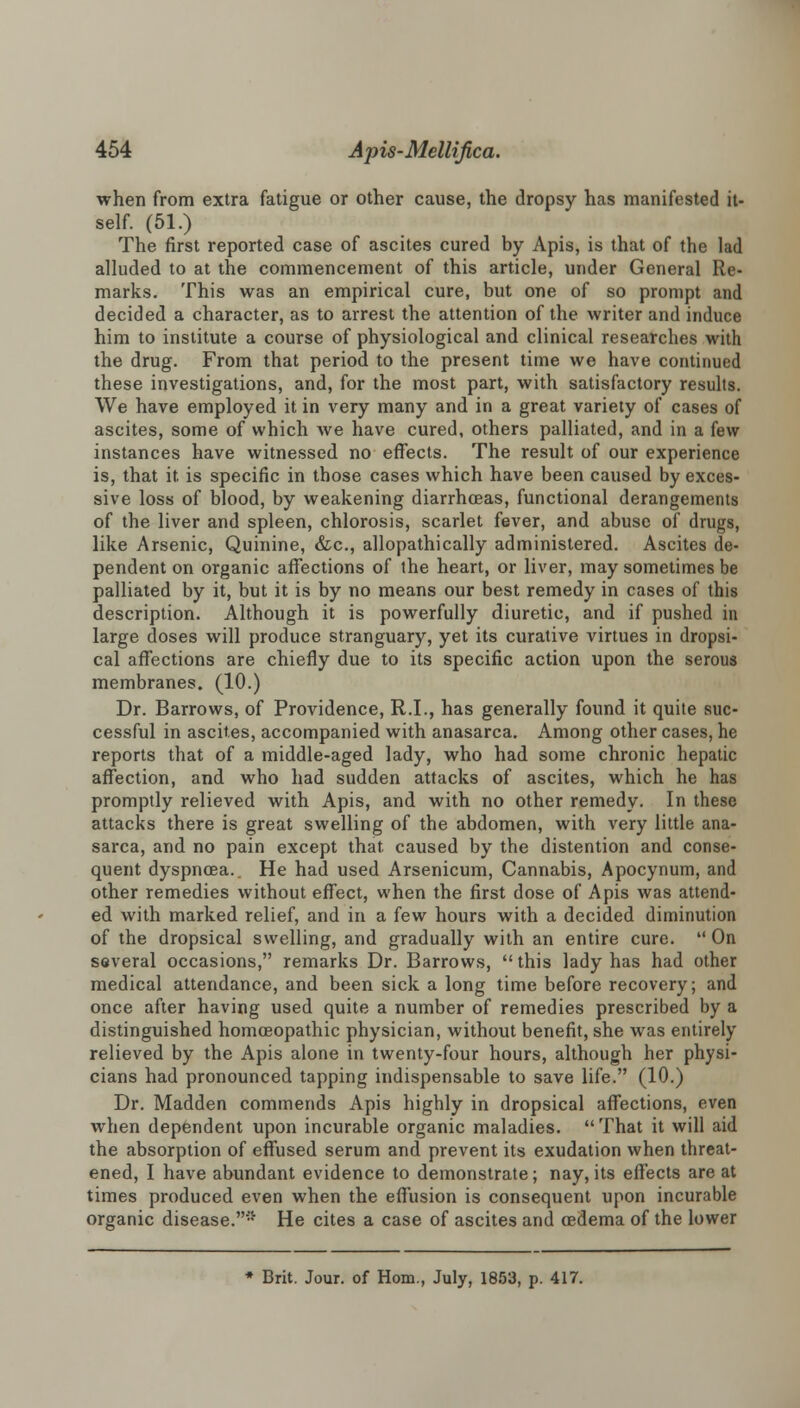 when from extra fatigue or other cause, the dropsy has manifested it- self. (51.) The first reported case of ascites cured by Apis, is that of the lad alluded to at the commencement of this article, under General Re- marks. This was an empirical cure, but one of so prompt and decided a character, as to arrest the attention of the writer and induce him to institute a course of physiological and clinical researches with the drug. From that period to the present time we have continued these investigations, and, for the most part, with satisfactory results. We have employed it in very many and in a great variety of cases of ascites, some of which we have cured, others palliated, and in a few instances have witnessed no effects. The result of our experience is, that it. is specific in those cases which have been caused by exces- sive loss of blood, by weakening diarrhoeas, functional derangements of the liver and spleen, chlorosis, scarlet fever, and abuse of drugs, like Arsenic, Quinine, &c, allopathically administered. Ascites de- pendent on organic affections of the heart, or liver, may sometimes be palliated by it, but it is by no means our best remedy in cases of this description. Although it is powerfully diuretic, and if pushed in large doses will produce stranguary, yet its curative virtues in dropsi- cal affections are chiefly due to its specific action upon the serous membranes. (10.) Dr. Barrows, of Providence, R.I., has generally found it quite suc- cessful in ascites, accompanied with anasarca. Among other cases, he reports that of a middle-aged lady, who had some chronic hepatic affection, and who had sudden attacks of ascites, which he has promptly relieved with Apis, and with no other remedy. In these attacks there is great swelling of the abdomen, with very little ana- sarca, and no pain except that caused by the distention and conse- quent dyspnoea.. He had used Arsenicum, Cannabis, Apocynum, and other remedies without effect, when the first dose of Apis was attend- ed with marked relief, and in a few hours with a decided diminution of the dropsical swelling, and gradually with an entire cure.  On several occasions, remarks Dr. Barrows, this lady has had other medical attendance, and been sick a long time before recovery; and once after having used quite a number of remedies prescribed by a distinguished homoeopathic physician, without benefit, she was entirely relieved by the Apis alone in twenty-four hours, although her physi- cians had pronounced tapping indispensable to save life. (10.) Dr. Madden commends Apis highly in dropsical affections, even when dependent upon incurable organic maladies. That it will aid the absorption of effused serum and prevent its exudation when threat- ened, I have abundant evidence to demonstrate; nay, its effects are at times produced even when the effusion is consequent upon incurable organic disease.* He cites a case of ascites and oedema of the lower