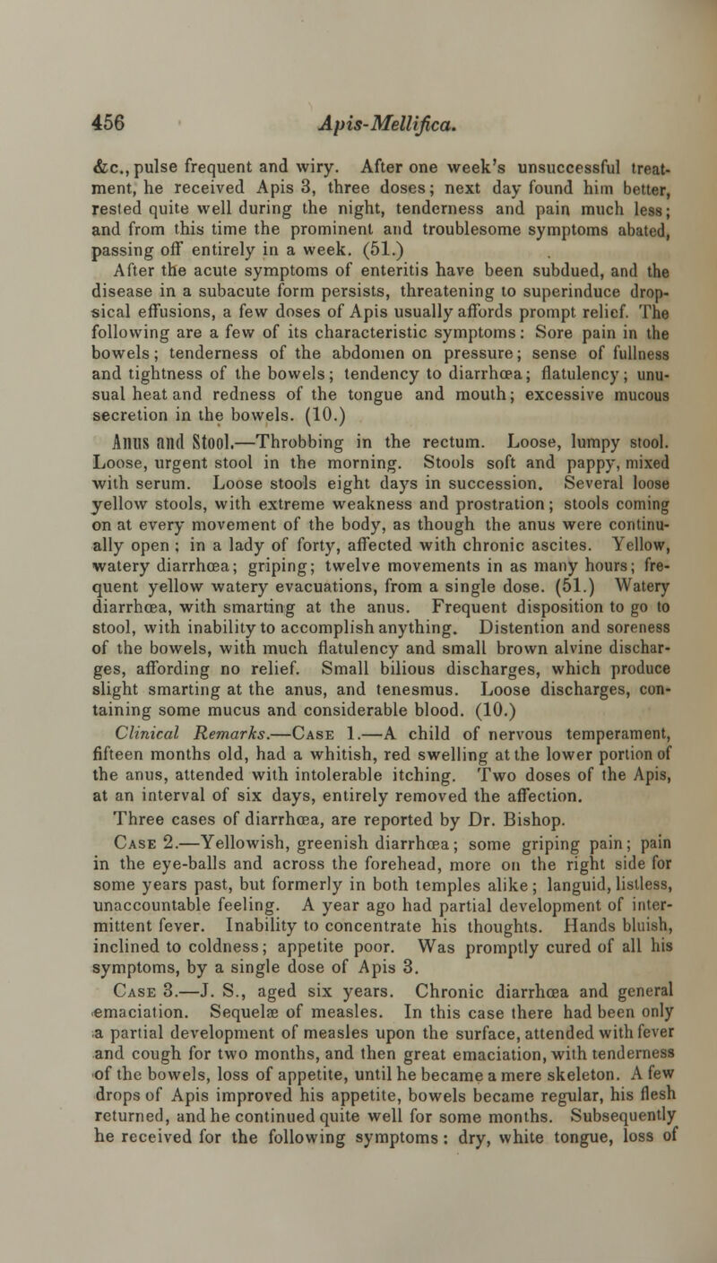 &c, pulse frequent and wiry. After one week's unsuccessful treat- ment, he received Apis 3, three doses; next day found him better, rested quite well during the night, tenderness and pain much less; and from this time the prominent and troublesome symptoms abated, passing off entirely in a week. (51.) After the acute symptoms of enteritis have been subdued, and the disease in a subacute form persists, threatening to superinduce drop- sical effusions, a few doses of Apis usually affords prompt relief. The following are a few of its characteristic symptoms: Sore pain in the bowels; tenderness of the abdomen on pressure; sense of fullness and tightness of the bowels; tendency to diarrhoea; flatulency; unu- sual heat and redness of the tongue and mouth; excessive mucous secretion in the bowels. (10.) Alius and Stool.—Throbbing in the rectum. Loose, lumpy stool. Loose, urgent stool in the morning. Stools soft and pappy, mixed with serum. Loose stools eight days in succession. Several loose yellow stools, with extreme weakness and prostration; stools coming on at every movement of the body, as though the anus were continu- ally open ; in a lady of forty, affected with chronic ascites. Yellow, watery diarrhoea; griping; twelve movements in as many hours; fre- quent yellow watery evacuations, from a single dose. (51.) Watery diarrhoea, with smarting at the anus. Frequent disposition to go to stool, with inability to accomplish anything. Distention and soreness of the bowels, with much flatulency and small brown alvine dischar- ges, affording no relief. Small bilious discharges, which produce slight smarting at the anus, and tenesmus. Loose discharges, con- taining some mucus and considerable blood. (10.) Clinical Remarks.—Case 1.—A child of nervous temperament, fifteen months old, had a whitish, red swelling at the lower portion of the anus, attended with intolerable itching. Two doses of the Apis, at an interval of six days, entirely removed the affection. Three cases of diarrhoea, are reported by Dr. Bishop. Case 2.—Yellowish, greenish diarrhoea; some griping pain; pain in the eye-balls and across the forehead, more on the right side for some years past, but formerly in both temples alike; languid, listless, unaccountable feeling. A year ago had partial development of inter- mittent fever. Inability to concentrate his thoughts. Hands bluish, inclined to coldness; appetite poor. Was promptly cured of all his symptoms, by a single dose of Apis 3. Case 3.—J. S., aged six years. Chronic diarrhoea and general emaciation. Sequelae of measles. In this case there had been only ;a partial development of measles upon the surface, attended with fever and cough for two months, and then great emaciation, with tenderness of the bowels, loss of appetite, until he became a mere skeleton. A few drops of Apis improved his appetite, bowels became regular, his flesh returned, and he continued quite well for some months. Subsequently he received for the following symptoms: dry, white tongue, loss of