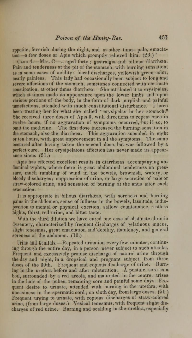 appetite, feverish during the night, and at other times pale, emacia- tion—a few doses of Apis which promptly relieved him. (26.) ' Case 4.—Mrs. C—., aged forty; gastralgia and bilious diarrhoea. Pain and tenderness at the pit of the stomach, with burning sensation, as in some cases of acidity; fcecal discharges, yellowish green color, nearly painless. This lady had occasionally been subject to long and severe affections of the stomach, sometimes connected with obstinate constipation, at other times diarrhoea. She attributed it to erysipelas, which at times made its appearance upon the lower limbs and upon various portions of the body, in the form of dark purplish and painful tumefactions, attended with much constitutional disturbance. I have been treating her for what she called erysipelas in her stomach. She received three doses of Apis 3, with directions to repeat once in twelve hours, if no aggravation of symptoms occurred, but if so, to omit the medicine. The first dose increased the burning sensation in the stomach, also the diarrhoea. This aggravation subsided in eight or ten hours, with great improvement in all the symptoms. The same occurred after having taken the second dose, but was followed by a perfect cure. Her erysipelatous affection has never made its appear- ance since. (51.) Apis has effected excellent results in diarrhoeas accompanying ab- dominal typhus, where there is great abdominal tenderness on pres- sure, much rumbling of wind in the bowels, brownish, watery, or bloody discharges ; suppression of urine, or large secretion of pale or straw-colored urine, and sensation of burning at the anus after each evacuation. It is appropriate in bilious diarrhoeas, with soreness and burning pains in the abdomen, sense of fullness in the bowels, lassitude, indis- position to mental or physical exertion, sallow countenance, restless nights, thirst, red urine, and bitter taste. With the third dilution we have cured one case of obstinate chronic dysentery, characterized by frequent discharges of gelatinous mucus, slight tenesmus, great emaciation and'debility, flatulency, and general soreness of the abdomen. (10.) Urine and Genitals.—Repeated urination every few minutes, continu- ing through the entire day, in a person never subject to such attacks. Frequent and excessively profuse discharge of natural urine through the day and night, in a dropsical and pregnant, subject, from three doses of the 30th. Frequent and copious discharge of urine. Burn- ing in the urethra before and after micturition. A pustule, sore as a boil, surrounded by a red areola, and maturated in the centre, arises in the hair of the pubes, remaining sore and painful some days. Fre- quent desire to urinate, attended with burning in the urethra, with uneasiness in the spermatic cord; on sixth day, from large doses. (51.) Frequent urging to urinate, with copious discharges of straw-colored urine, (from large doses.) Vesical tenesmus, with frequent slight dis- charges of red urine. Burning and scalding in the urethra, especially