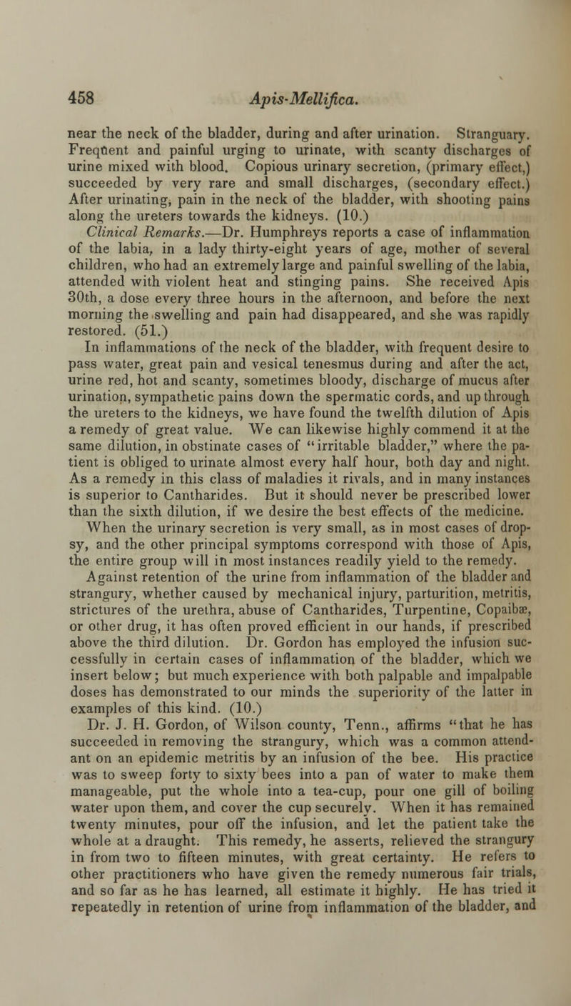 near the neck of the bladder, during and after urination. Stranguary. Frequent and painful urging to urinate, with scanty discharges of urine mixed with blood. Copious urinary secretion, (primary effect,) succeeded by very rare and small discharges, (secondary effect.) After urinating, pain in the neck of the bladder, with shooting pains along the ureters towards the kidneys. (10.) Clinical Remarks.—Dr. Humphreys reports a case of inflammation of the labia, in a lady thirty-eight years of age, mother of several children, who had an extremely large and painful swelling of the labia, attended with violent heat and stinging pains. She received Apis 30th, a dose every three hours in the afternoon, and before the next morning the swelling and pain had disappeared, and she was rapidly restored. (51.) In inflammations of the neck of the bladder, with frequent desire to pass water, great pain and vesical tenesmus during and after the act, urine red, hot and scanty, sometimes bloody, discharge of mucus after urination, sympathetic pains down the spermatic cords, and up through the ureters to the kidneys, we have found the twelfth dilution of Apis a remedy of great value. We can likewise highly commend it at the same dilution, in obstinate cases of irritable bladder, where the pa- tient is obliged to urinate almost every half hour, both day and night. As a remedy in this class of maladies it rivals, and in many instances is superior to Cantharides. But it should never be prescribed lower than the sixth dilution, if we desire the best effects of the medicine. When the urinary secretion is very small, as in most cases of drop- sy, and the other principal symptoms correspond with those of Apis, the entire group will in most instances readily yield to the remedy. Against retention of the urine from inflammation of the bladder and strangury, whether caused by mechanical injury, parturition, metritis, strictures of the urethra, abuse of Cantharides, Turpentine, Copaibae, or other drug, it has often proved efficient in our hands, if prescribed above the third dilution. Dr. Gordon has employed the infusion suc- cessfully in certain cases of inflammation of the bladder, which we insert below; but much experience with both palpable and impalpable doses has demonstrated to our minds the superiority of the latter in examples of this kind. (10.) Dr. J. H. Gordon, of Wilson county, Tenn., affirms that he has succeeded in removing the strangury, which was a common attend- ant on an epidemic metritis by an infusion of the bee. His practice was to sweep forty to sixty bees into a pan of water to make them manageable, put the whole into a tea-cup, pour one gill of boiling water upon them, and cover the cup securely. When it has remained twenty minutes, pour off the infusion, and let the patient take the whole at a draught. This remedy, he asserts, relieved the strangury in from two to fifteen minutes, with great certainty. He refers to other practitioners who have given the remedy numerous fair trials, and so far as he has learned, all estimate it highly. He has tried it repeatedly in retention of urine from inflammation of the bladder, and