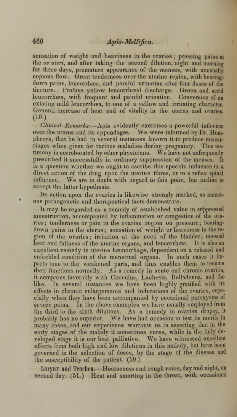 sensation of weight and heaviness in the ovaries; pressing pains at the os uteri, and after taking the second dilution, night and morning for three days, premature appearance of the menses, with unusually copious flow. Great tenderness over the uterine region, with bearing- down pains, leucorrhoea, and painful urination after four closes of the tincture. Profuse yellow leucorrhceal discharge. Green and acrid leucorrhoea, with frequent and painful urination. Conversion of an existing mild leucorrhoea, to one of a yellow and irritating character. General increase of heat and of vitality in the uterus and ovaries. (10.) Clinical Remarks.—Apis evidently exercises a powerful influence over the uterus and its appendages. We were informed by Dr. Hum- phreys, that he had in several instances known it to produce miscar- riages when given for various maladies during pregnancy. This tes- timony is corroborated by other physicians. We have not unfrequently prescribed it successfully in ordinary suppression of the menses. It is a question whether we ought to ascribe this specific influence to a direct action of the drug upon the uterine fibres, or to a reflex spinal influence. We are in doubt with regard to this point, but incline to accept the latter hypothesis. Its action upon the ovaries is likewise strongly marked, as numer- ous pathogenetic and therapeutical facts demonstrate. It may be regarded as a remedy of established value in suppressed menstruation, accompanied by inflammation or congestion of the ova- ries ; tenderness or pain in the ovarian region on pressure; bearing- down pains in the uterus; sensation of weight or heaviness in the re- gion of the ovaries; irritation at the neck of the bladder; unusual heat and fullness of the uterine organs, and leucorrhoea. It is also an excellent remedy in uterine haemorrhage, dependent on a relaxed and enfeebled condition of the menstrual organs. In such cases it im- parts tone to the weakened parts, and thus enables them to resume their functions normally. As a remedy in acute and chronic ovaritis, it compares favorably with Cocculus, Lachesis, Belladonna, and the like. In several instances we have been highly gratified with its effects in chronic enlargements and indurations of the ovaries, espe- cially when they have been accompanied by occasional paroxysms of severe pains. In the above examples we have usually employed from the third to the sixth dilutions. As a remedy in ovarian dropsy, it probably has no superior. We have had occasion to test its merits in many cases, and our experience warrants us in asserting that in the early stages of the malady it sometimes cures, while in the fully de- veloped stage it is our best palliative. We have witnessed excellent effects from both high and low dilutions in this malady, but have been governed in the selection of doses, by the stage of the disease and the susceptibility of the patient. (10.) Larynx and Trachea.—Hoarseness and rough voice, day and night, on second day. (51.) Heat and smarting in the throat, with occasional