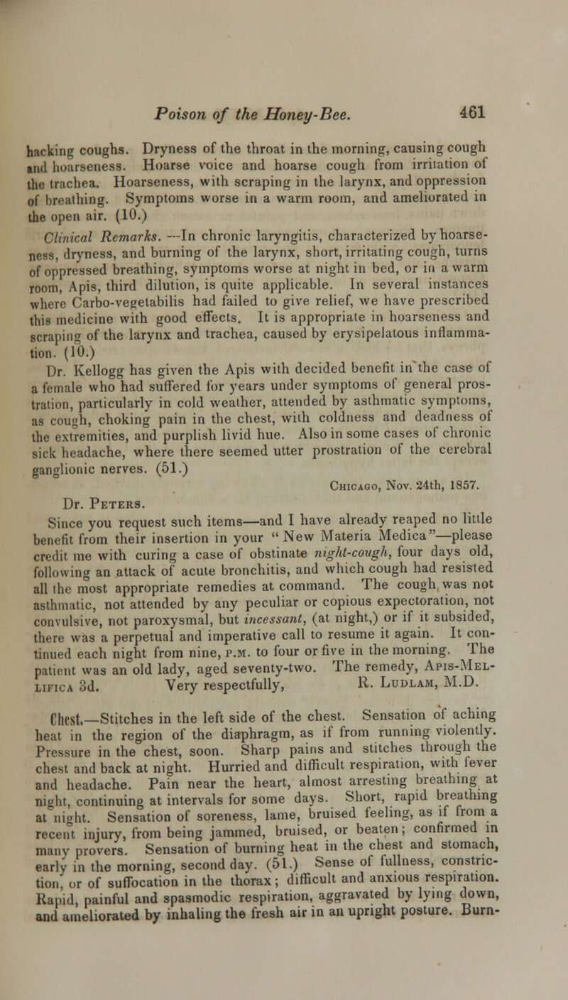 hacking coughs. Dryness of the throat in the morning, causing cough and hoarseness. Hoarse voice and hoarse cough from irritation of the trachea. Hoarseness, with scraping in the larynx, and oppression of breathing. Symptoms worse in a warm room, and ameliorated in the open air. (10.) Clinical Remarks. —In chronic laryngitis, characterized by hoarse- ness, dryness, and burning of the larynx, short, irritating cough, turns of oppressed breathing, symptoms worse at night in bed, or in a warm room, Apis, third dilution, is quite applicable. In several instances where Carbo-vegetabilis had failed to give relief, we have prescribed this medicine with good effects. It is appropriate in hoarseness and scraping of the larynx and trachea, caused by erysipelatous inflamma- tion. (10.) Dr. Kellogg has given the Apis with decided benefit inthe case of a female who had suffered for years under symptoms of general pros- tration, particularly in cold weather, attended by asthmatic symptoms, as cough, choking pain in the chest, with coldness and deadness of the extremities, and purplish livid hue. Also in some cases of chronic sick headache, where there seemed utter prostration of the cerebral ganglionic nerves. (51.) Chicago, Nov. 24th, 1857. Dr. Peters. Since you request such items—and I have already reaped no little benefit from their insertion in your New Materia Medica—please credit me with curing a case of obstinate night-cough, four days old, following an attack of acute bronchitis, and which cough had resisted all the most appropriate remedies at command. The cough was not asthmatic, not attended by any peculiar or copious expectoration, not convulsive, not paroxysmal, but incessant, (at night,) or if it subsided, there was a perpetual and imperative call to resume it again. It con- tinued each night from nine, p.m. to four or five in the morning. The patient was an old lady, aged seventy-two. The remedy, Apis-Mel- lifica 3d. Very respectfully, R. Ludlam, M.D. Cl,est,—Stitches in the left side of the chest. Sensation of aching heat in the region of the diaphragm, as if from running violently. Pressure in the chest, soon. Sharp pains and stitches through the chest and back at night. Hurried and difficult respiration, with fever and headache. Pain near the heart, almost arresting breathing at night, continuing at intervals for some days. Short, rapid breathing at night. Sensation of soreness, lame, bruised feeling, as if from a recent injury, from being jammed, bruised, or beaten; confirmed in many provers. Sensation of burning heat in the chest and stomach, early in the morning, second day. (51.) Sense of fullness, constric- tion, or of suffocation in the thorax; difficult and anxious respiration. Rapid painful and spasmodic respiration, aggravated by lying down, and ameliorated by inhaling the fresh air in an upright posture. Burn-