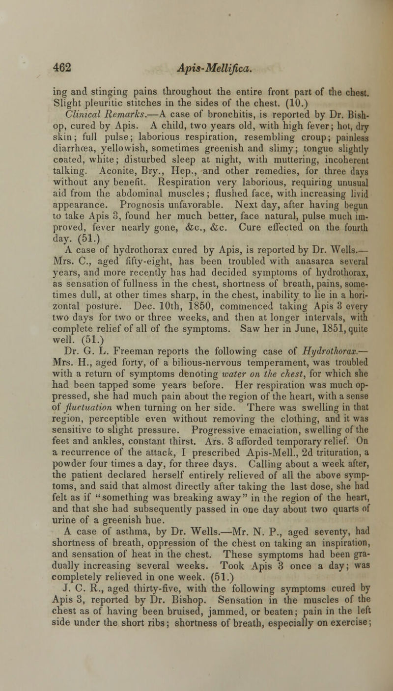 ing and stinging pains throughout the entire front part of the chest. Slight pleuritic stitches in the sides of the chest. (10.) Clinical Remarks.—A case of bronchitis, is reported by Dr. Bish- op, cured by Apis. A child, two years old, with high fever; hot, dry skin; full pulse; laborious respiration, resembling croup; painless diarrhoea, yellowish, sometimes greenish and slimy; tongue slightly coated, white; disturbed sleep at night, with muttering, incoherent talking. Aconite, Bry., Hep., and other remedies, for three days without any benefit. Respiration very laborious, requiring unusual aid from the abdominal muscles; flushed face, with increasing livid appearance. Prognosis unfavorable. Next day, after having begun to take Apis 3, found her much better, face natural, pulse much im- proved, fever nearly gone, &c, &c. Cure effected on the fourth day. (51.) A case of hydrothorax cured by Apis, is reported by Dr. Wells.— Mrs. C, aged fifty-eight, has been troubled with anasarca several years, and more recently has had decided symptoms of hydrothorax, as sensation of fullness in the chest, shortness of breath, pains, some- times dull, at other times sharp, in the chest, inability to lie in a hori- zontal posture. Dec. 10th, 1850, commenced taking Apis 3 every two days for two or three weeks, and then at longer intervals, with complete relief of all of the symptoms. Saw her in June, 1851, quite well. (51.) Dr. G. L. Freeman reports the following case of Hydrothorax.— Mrs. H., aged forty, of a bilious-nervous temperament, was troubled with a return of symptoms denoting water on the chest, for which she had been tapped some years before. Her respiration was much op- pressed, she had much pain about the region of the heart, with a sense of fluctuation when turning on her side. There was swelling in that region, perceptible even without removing the clothing, and it was sensitive to slight pressure. Progressive emaciation, swelling of the feet and ankles, constant thirst. Ars. 3 afforded temporary relief. On a recurrence of the attack, I prescribed Apis-Mell., 2d trituration, a powder four times a day, for three days. Calling about a week after, the patient declared herself entirely relieved of all the above symp- toms, and said that almost directly after taking the last dose, she had felt as if something was breaking away in the region of the heart, and that she had subsequently passed in one day about two quarts of urine of a greenish hue. A case of asthma, by Dr. Wells.—Mr. N. P., aged seventy, had shortness of breath, oppression of the chest on taking an inspiration, and sensation of heat in the chest. These symptoms had been gra- dually increasing several weeks. Took Apis 3 once a day; was completely relieved in one week. (51.) J. C. R., aged thirty-five, with the following symptoms cured by Apis 3, reported by Dr. Bishop. Sensation in the muscles of the chest as of having been bruised, jammed, or beaten; pain in the left side under the short ribs; shortness of breath, especially on exercise;