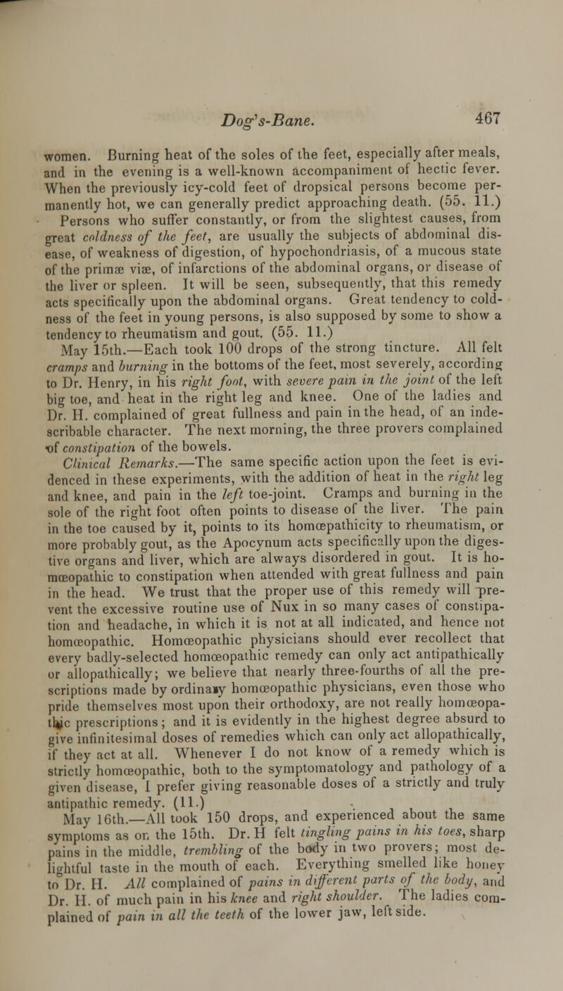 women. Burning heat of the soles of the feet, especially after meals, and in the evening is a well-known accompaniment of hectic fever. When the previously icy-cold feet of dropsical persons become per- manently hot, we can generally predict approaching death. (55. 11.) Persons who suffer constantly, or from the slightest causes, from great coldness of the feet, are usually the subjects of abdominal dis- ease, of weakness of digestion, of hypochondriasis, of a mucous state of the prima? viae, of infarctions of the abdominal organs, or disease of the liver or spleen. It will be seen, subsequently, that this remedy acts specifically upon the abdominal organs. Great tendency to cold- ness of the feet in young persons, is also supposed by some to show a tendency to rheumatism and gout. (55. 11.) May 15th.—Each took 100 drops of the strong tincture. All felt cramps and burning in the bottoms of the feet, most severely, according to Dr. Henry, in his right foot, with severe pain in the joint of the left big toe, and heat in the right leg and knee. One of the ladies and Dr. H. complained of great fullness and pain in the head, of an inde- scribable character. The next morning, the three provevs complained <of constipation of the bowels. Clinical Remarks.—The same specific action upon the feet is evi- denced in these experiments, with the addition of heat in the right leg and knee, and pain in the left toe-joint. Cramps and burning in the sole of the right foot often points to disease of the liver. The pain in the toe caused by it, points to its homcepathicity to rheumatism, or more probably gout, as the Apocynum acts specifically upon the diges- tive organs and liver, which are always disordered in gout. It is ho- moeopathic to constipation when attended with great fullness and pain in the head. We trust that the proper use of this remedy will pre- vent the excessive routine use of Nux in so many cases of constipa- tion and headache, in which it is not at all indicated, and hence not homoeopathic. Homoeopathic physicians should ever recollect that every badly-selected homoeopathic remedy can only act antipathically or allopathically; we believe that nearly three-fourths of all the pre- scriptions made by ordina»y homoeopathic physicians, even those who pride themselves most upon their orthodoxy, are not really homceopa- tfcc prescriptions; and it is evidently in the highest degree absurd to give infinitesimal doses of remedies which can only act allopathically, if they act at all. Whenever I do not know of a remedy which is strictly homoeopathic, both to the symptomatology and pathology of a given disease, I prefer giving reasonable doses of a strictly and truly antipathic remedy. (11.) May 16th.—All took 150 drops, and experienced about the same symptoms as on the 15th. Dr. H felt tingling pains in his toes, sharp pains in the middle, trembling of the body in two provers; most de- lightful taste in the mouth of each. Everything smelled like honey to°Dr. H. All complained of pains in different parts of the body, and Dr. II. of much pain in his knee and right shoulder. The ladies com- plained of pain in all the teeth of the lower jaw, leftside.