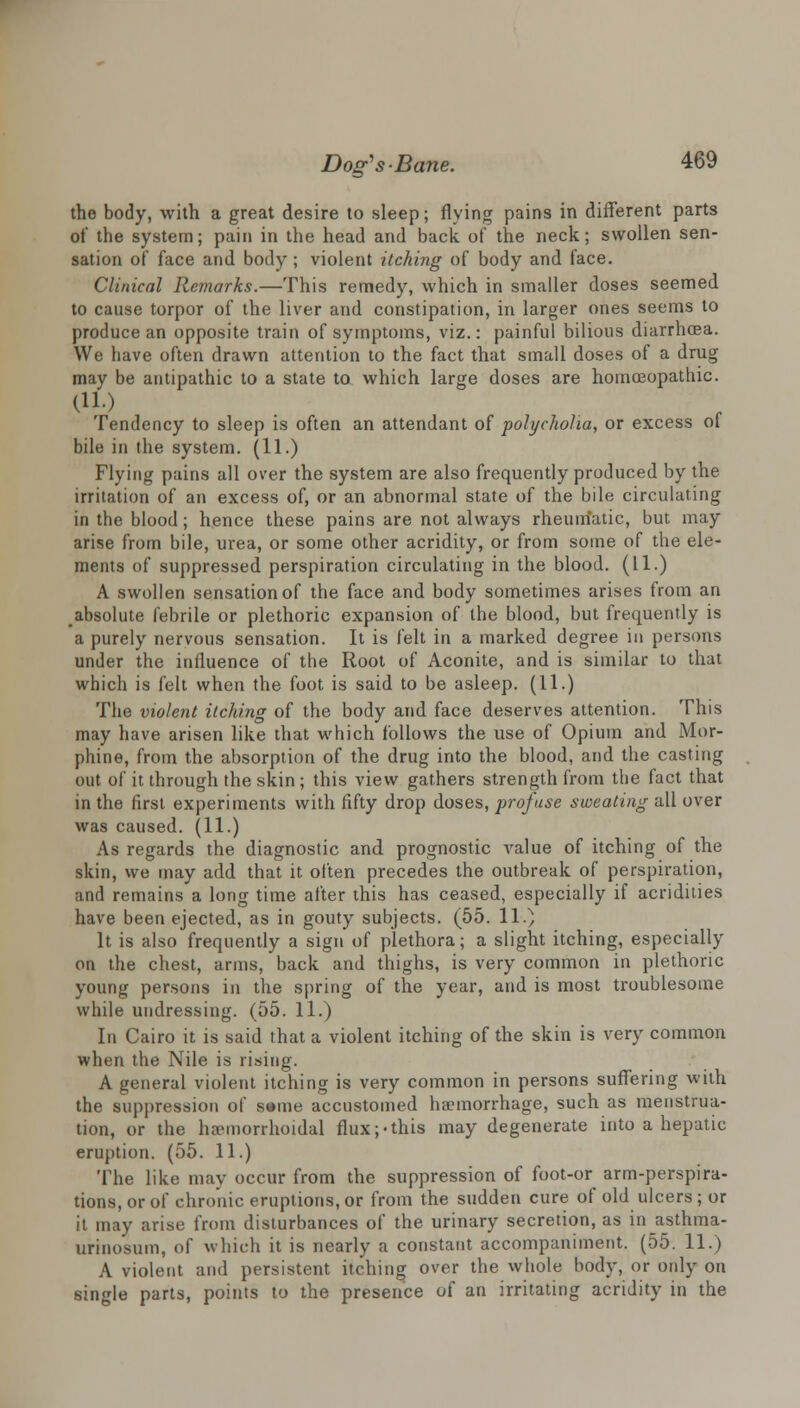 the body, with a great desire to sleep; flying pains in different parts of the system; pain in the head and back of the neck; swollen sen- sation of face and body; violent itching of body and face. Clinical Remarks.—This remedy, which in smaller doses seemed to cause torpor of the liver and constipation, in larger ones seems to produce an opposite train of symptoms, viz.: painful bilious diarrhoea. We have often drawn attention to the fact that small doses of a drug may be antipathic to a state to which large doses are homreopathic. (11.) Tendency to sleep is often an attendant of polycholia, or excess ot bile in the system. (11.) Flying pains all over the system are also frequently produced by the irritation of an excess of, or an abnormal state of the bile circulating in the blood; hence these pains are not always rheumatic, but may arise from bile, urea, or some other acridity, or from some of the ele- ments of suppressed perspiration circulating in the blood. (11.) A swollen sensation of the face and body sometimes arises from an absolute febrile or plethoric expansion of the blood, but frequently is a purely nervous sensation. It is felt in a marked degree in persons under the influence of the Root of Aconite, and is similar to that which is felt when the foot is said to be asleep. (11.) The violent itching of the body and face deserves attention. This may have arisen like that which follows the use of Opium and Mor- phine, from the absorption of the drug into the blood, and the casting out of it through the skin ; this view gathers strength from the fact that in the first experiments with fifty drop doses, profuse sweating all over was caused. (11.) As regards the diagnostic and prognostic value of itching of the skin, we may add that it often precedes the outbreak of perspiration, and remains a long time after this has ceased, especially if acridities have been ejected, as in gouty subjects. (55. 11.) It is also frequently a sign of plethora; a slight itching, especially on the chest, arms, back and thighs, is very common in plethoric young persons in the spring of the year, and is most troublesome while undressing. (55. 11.) In Cairo it is said that a violent itching of the skin is very common when the Nile is rising. A general violent itching is very common in persons suffering with the suppression of s»me accustomed haemorrhage, such as menstrua- tion, or the hemorrhoidal flux;-this may degenerate into a hepatic eruption. (55. 11.) The like may occur from the suppression of foot-or arm-perspira- tions, or of chronic eruptions, or from the sudden cure of old ulcers; or it may arise from disturbances of the urinary secretion, as in asthma- urinosum, of which it is nearly a constant accompaniment. (55. 11.) A violent and persistent itching over the whole body, or only on 6ingle parts, points to the presence of an irritating acridity in the