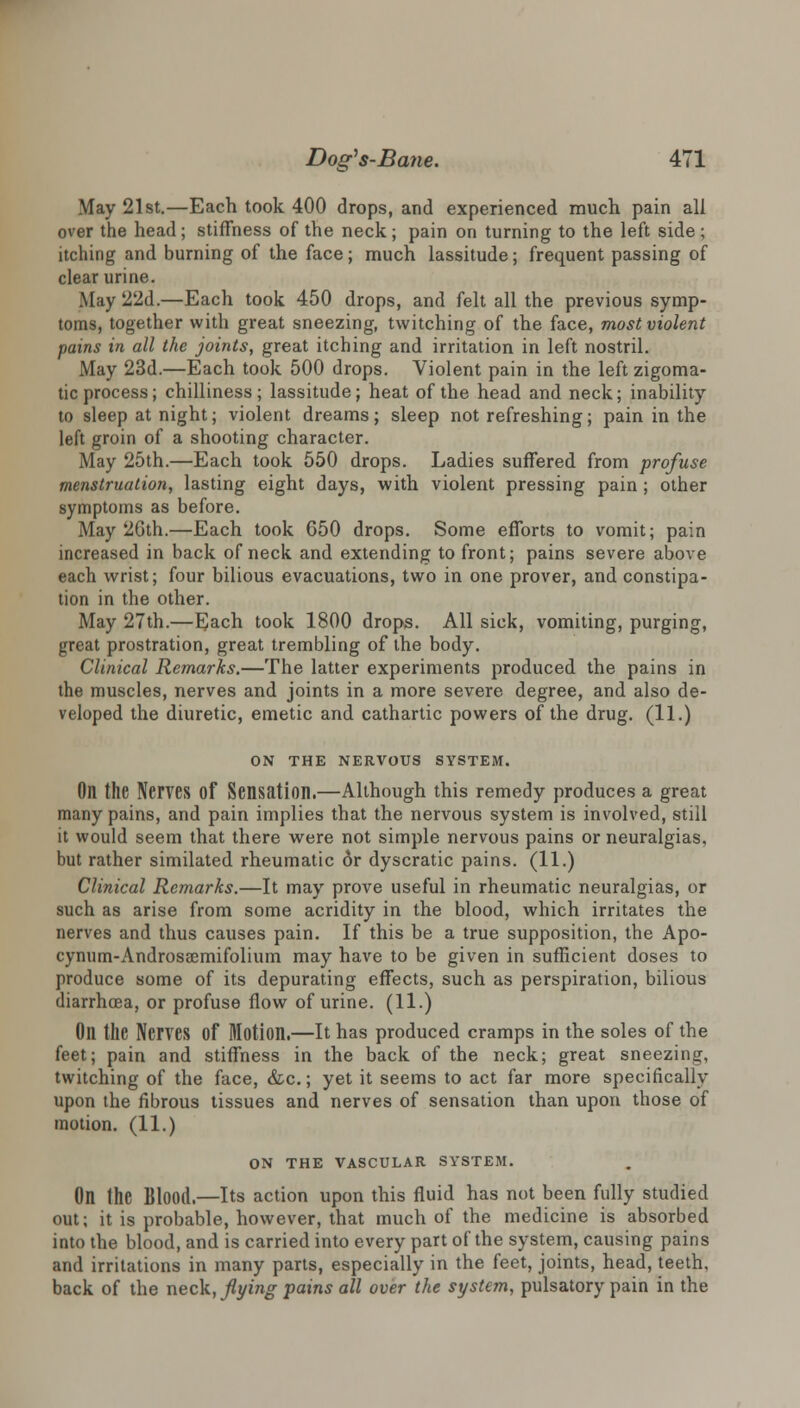 May 21st.—Each took 400 drops, and experienced much pain all over the head; stiffness of the neck ; pain on turning to the left side ; itching and burning of the face; much lassitude; frequent passing of clear urine. .May 2'2d.—Each took 450 drops, and felt all the previous symp- toms, together with great sneezing, twitching of the face, most violent pains in all the joints, great itching and irritation in left nostril. May 23d.—Each took 500 drops. Violent pain in the left zigoma- tic process; chilliness; lassitude; heat of the head and neck; inability to sleep at night; violent dreams; sleep not refreshing; pain in the left groin of a shooting character. May 25th.—Each took 550 drops. Ladies suffered from profuse menstruation, lasting eight days, with violent pressing pain ; other symptoms as before. May 2Gth.—Each took 650 drops. Some efforts to vomit; pain increased in back of neck and extending to front; pains severe above each wrist; four bilious evacuations, two in one prover, and constipa- tion in the other. May 27th.—Each took 1800 drops. All sick, vomiting, purging, great prostration, great trembling of the body. Clinical Remarks.—The latter experiments produced the pains in the muscles, nerves and joints in a more severe degree, and also de- veloped the diuretic, emetic and cathartic powers of the drug. (11.) ON THE NERVOUS SYSTEM. Oil the Nerves Of Sensation.—Although this remedy produces a great many pains, and pain implies that the nervous system is involved, still it would seem that there were not simple nervous pains or neuralgias, but rather similated rheumatic or dyscratic pains. (11.) Clinical Remarks.—It may prove useful in rheumatic neuralgias, or such as arise from some acridity in the blood, which irritates the nerves and thus causes pain. If this be a true supposition, the Apo- cynum-Androsacmifolium may have to be given in sufficient doses to produce some of its depurating effects, such as perspiration, bilious diarrhoea, or profuse flow of urine. (11.) On the Nerves Of Motion.—It has produced cramps in the soles of the feet; pain and stiffness in the back of the neck; great sneezing, twitching of the face, &c.; yet it seems to act far more specifically upon the fibrous tissues and nerves of sensation than upon those of motion. (11.) ON THE VASCULAR SYSTEM. On the Blood.—Its action upon this fluid has not been fully studied out; it is probable, however, that much of the medicine is absorbed into the blood, and is carried into every part of the system, causing pains and irritations in many parts, especially in the feet, joints, head, teeth. back of the neck, flying pains all over the system, pulsatory pain in the