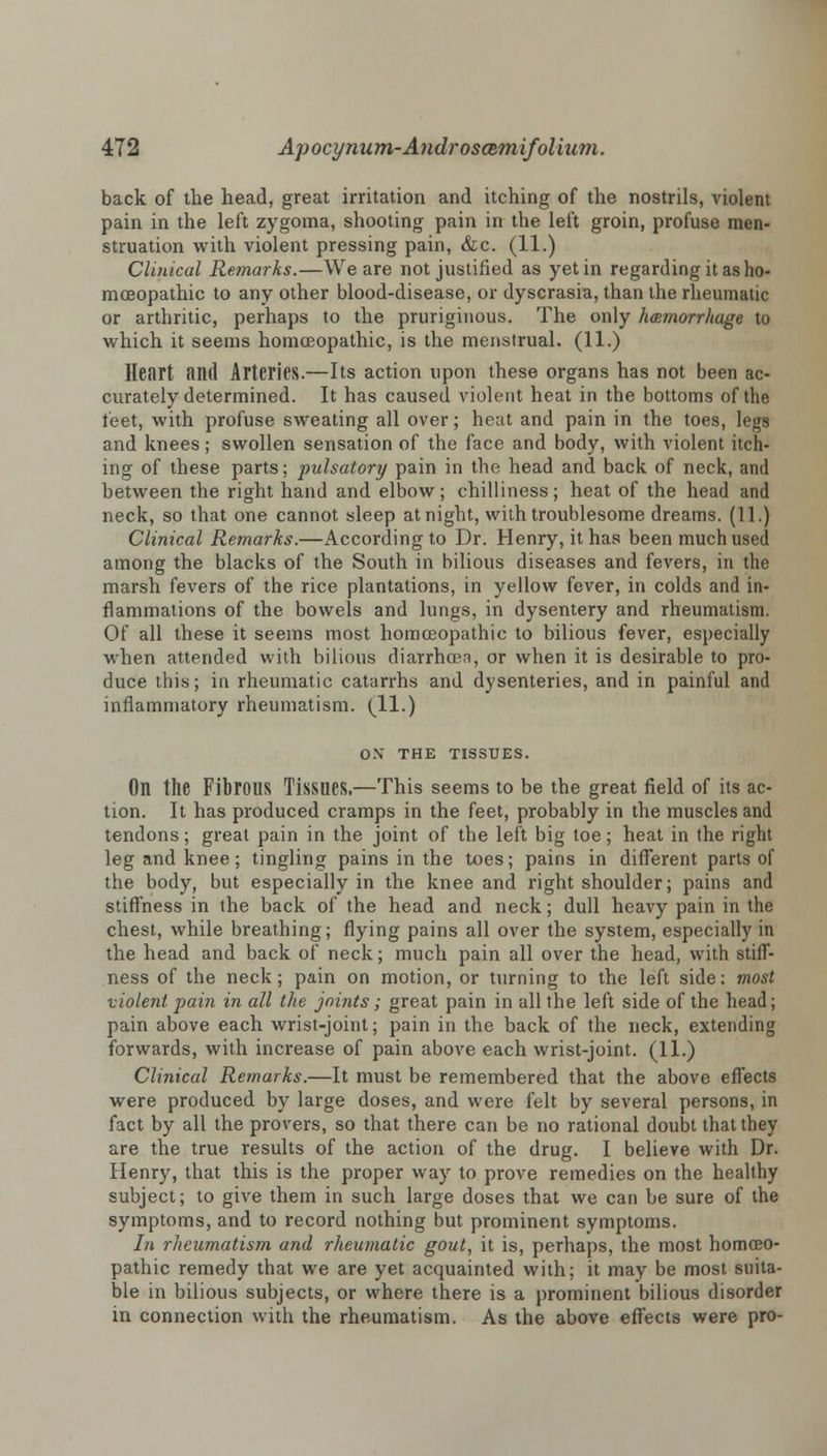 back of the head, great irritation and itching of the nostrils, violent pain in the left zygoma, shooting pain in the left groin, profuse men- struation with violent pressing pain, &c. (11.) Clinical Remarks.—We are not justified as yet in regarding it as ho- moeopathic to any other blood-disease, or dyscrasia, than the rheumatic or arthritic, perhaps to the pruriginous. The only haemorrhage to which it seems homoeopathic, is the menstrual. (11.) Heart and Arteries.—Its action upon these organs has not been ac- curately determined. It has caused violent heat in the bottoms of the feet, with profuse sweating all over; heat and pain in the toes, legs and knees; swollen sensation of the face and body, with violent itch- ing of these parts; pulsatory pain in the head and back of neck, and between the right hand and elbow; chilliness; heat of the head and neck, so that one cannot sleep at night, with troublesome dreams. (11.) Clinical Remarks.—According to Dr. Henry, it has been much used among the blacks of the South in bilious diseases and fevers, in the marsh fevers of the rice plantations, in yellow fever, in colds and in- flammations of the bowels and lungs, in dysentery and rheumatism. Of all these it seems most homoeopathic to bilious fever, especially when attended with bilious diarrhoen, or when it is desirable to pro- duce this; in rheumatic catarrhs and dysenteries, and in painful and inflammatory rheumatism. (11.) ON THE TISSUES. On the Fibrous Tissues.—This seems to be the great field of its ac- tion. It has produced cramps in the feet, probably in the muscles and tendons; great pain in the joint of the left big toe; heat in the right leg and knee; tingling pains in the toes; pains in different parts of the body, but especially in the knee and right shoulder; pains and stiffness in the back of the head and neck; dull heavy pain in the chest, while breathing; flying pains all over the system, especially in the head and back of neck; much pain all over the head, with stiff- ness of the neck; pain on motion, or turning to the left side: most violent pain in all the joints; great pain in all the left side of the head; pain above each wrist-joint; pain in the back of the neck, extending forwards, with increase of pain above each wrist-joint. (11.) Clinical Remarks.—It must be remembered that the above effects were produced by large doses, and were felt by several persons, in fact by all the provers, so that there can be no rational doubt that they are the true results of the action of the drug. I believe with Dr. Henry, that this is the proper way to prove remedies on the healthy subject; to give them in such large doses that we can be sure of the symptoms, and to record nothing but prominent symptoms. In rheumatism and rheumatic gout, it is, perhaps, the most homoeo- pathic remedy that we are yet acquainted with; it may be most suita- ble in bilious subjects, or where there is a prominent bilious disorder in connection with the rheumatism. As the above effects were pro-