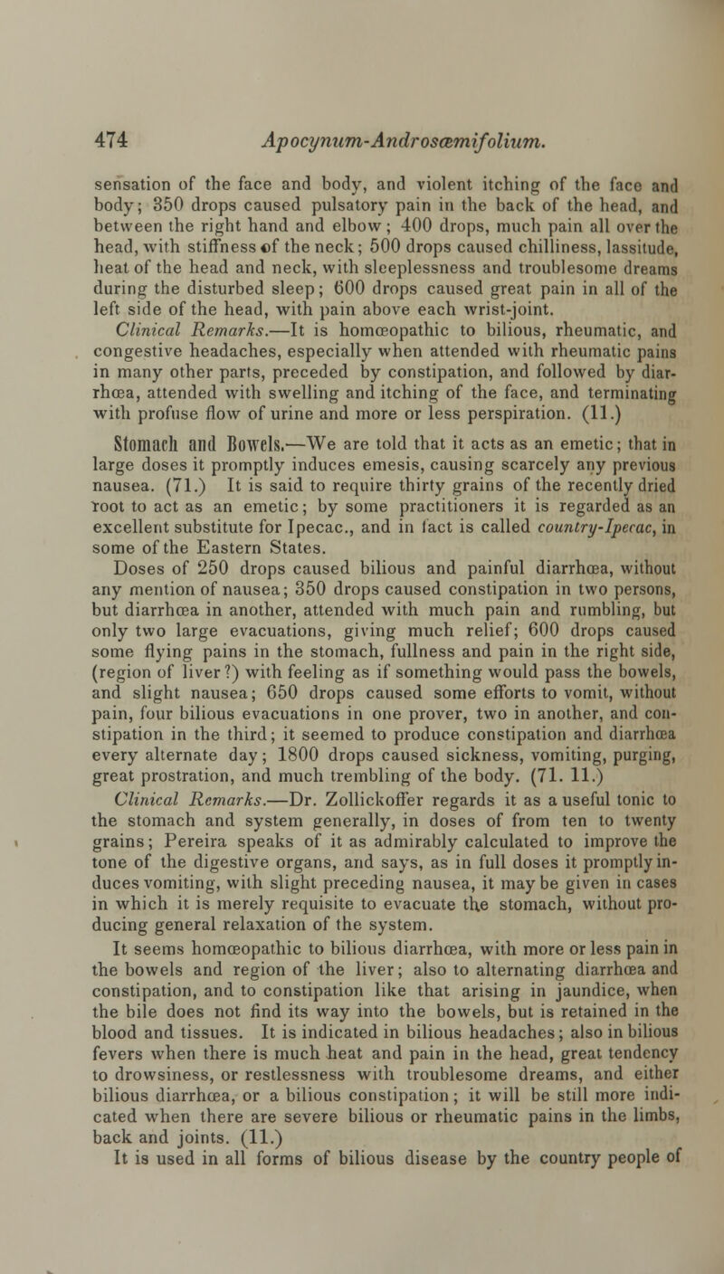 sensation of the face and body, and violent itching of the face and body; 350 drops caused pulsatory pain in the back of the head, and between the right hand and elbow; 400 drops, much pain all over the head, with stiffness of the neck; 500 drops caused chilliness, lassitude, heat of the head and neck, with sleeplessness and troublesome dreams during the disturbed sleep; (500 drops caused great pain in all of the left side of the head, with pain above each wrist-joint. Clinical Remarks.—It is homoeopathic to bilious, rheumatic, and congestive headaches, especially when attended with rheumatic pains in many other parts, preceded by constipation, and followed by diar- rhoea, attended with swelling and itching of the face, and terminating with profuse flow of urine and more or less perspiration. (11.) Stomach and Bowels.—We are told that it acts as an emetic; that in large doses it promptly induces emesis, causing scarcely any previous nausea. (71.) It is said to require thirty grains of the recently dried Toot to act as an emetic; by some practitioners it is regarded as an excellent substitute for Ipecac, and in fact is called country-Ipecac, in some of the Eastern States. Doses of 250 drops caused bilious and painful diarrhoea, without any mention of nausea; 350 drops caused constipation in two persons, but diarrhoea in another, attended with much pain and rumbling, but only two large evacuations, giving much relief; 600 drops caused some flying pains in the stomach, fullness and pain in the right side, (region of liver?) with feeling as if something would pass the bowels, and slight nausea; 650 drops caused some efforts to vomit, without pain, four bilious evacuations in one prover, two in another, and con- stipation in the third; it seemed to produce constipation and diarrhoea every alternate day; 1800 drops caused sickness, vomiting, purging, great prostration, and much trembling of the body. (71. 11.) Clinical Remarks.—Dr. Zollickoffer regards it as a useful tonic to the stomach and system generally, in doses of from ten to twenty grains; Pereira speaks of it as admirably calculated to improve the tone of the digestive organs, and says, as in full doses it promptly in- duces vomiting, with slight preceding nausea, it may be given in cases in which it is merely requisite to evacuate the stomach, without pro- ducing general relaxation of the system. It seems homoeopathic to bilious diarrhoea, with more or less pain in the bowels and region of the liver; also to alternating diarrhoea and constipation, and to constipation like that arising in jaundice, when the bile does not find its way into the bowels, but is retained in the blood and tissues. It is indicated in bilious headaches ; also in bilious fevers when there is much heat and pain in the head, great tendency to drowsiness, or restlessness with troublesome dreams, and either bilious diarrhoea, or a bilious constipation ; it will be still more indi- cated when there are severe bilious or rheumatic pains in the limbs, back and joints. (11.) It is used in all forms of bilious disease by the country people of