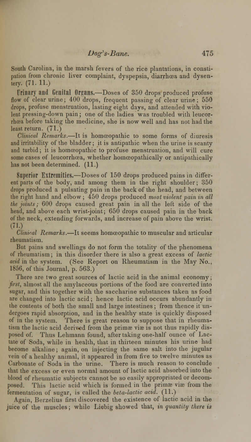 South Carolina, in the marsh fevers of the rice plantations, in consti- pation from chronic liver complaint, dyspepsia, diarrhoea and dysen- tery. (71. 11.) Urinary and Genital Organs.—Doses of 350 drops produced profuse flow of clear urine; 400 drops, frequent passing of clear urine; 550 drops, profuse menstruation, lasting eight days, and attended with vio- lent pressing-down pain; one of the ladies was troubled with leucor- rhoea before taking the medicine, she is now well and has not had the least return. (71.) Clinical Remarks.—It is homoeopathic to some forms of diuresis and irritability of the bladder; it is antipathic when the urine is scanty and turbid; it is homoeopathic to profuse menstruation, and will cure some cases of leucorrhoea, whether homceopathically or antipathically has not been determined. (11.) Superior Extremities.—Doses of 150 drops produced pains in differ- ent parts of the body, and among them in the right shoulder; 350 drops produced a pulsating pain in the back of the head, and between the right hand and elbow ; 450 drops produced most violent pain in all the joints; 600 drops caused great pain in all the left side of the head, and above each wrist-joint; 650 drops caused pain in the back of the neck, extending forwards, and increase of pain above the wrist. (71.) Clinical Remarks.—It seems homoeopathic to muscular and articular rheumatism. But pains and swellings do not form the totality of the phenomena of rheumatism; in this disorder there is also a great excess of lactic acid in the system. (See Report on Rheumatism in the May No., 1856, of this Journal, p. 563.) There are two great sources of lactic acid in the animal economy; first, almost all the amylaceous portions of the food are converted into sugar, and this together with the saccharine substances taken as food are changed into lactic acid; hence lactic acid occurs abundantly in the contents of both the small and large intestines; from thence it un- dergoes rapid absorption, and in the healthy state is quickly disposed of in the system. There is great reason to suppose that in rheuma- tism the lactic acid derived from the primae via? is not thus rapidly dis- posed of. Thus Lehmann found, after taking one-half ounce of Lac- tate of Soda, while in health, that in thirteen minutes his urine had become alkaline; again, on injecting the same salt into the jugular vein of a healthy animal, it appeared in from five to twelve minutes as Carbonate of Soda in the urine. There is much reason to conclude that the excess or even normal amount of lactic acid absorbed into the blood of rheumatic subjects cannot be so easily appropriated or decom- posed. This lactic acid which is formed in the primae viae from the fermentation of sugar, is called the beta-lactic acid. (11.) Again, Berzelius first discovered the existence of lactic acid in the juice of the muscles; while Liebig showed that, in quantity there is