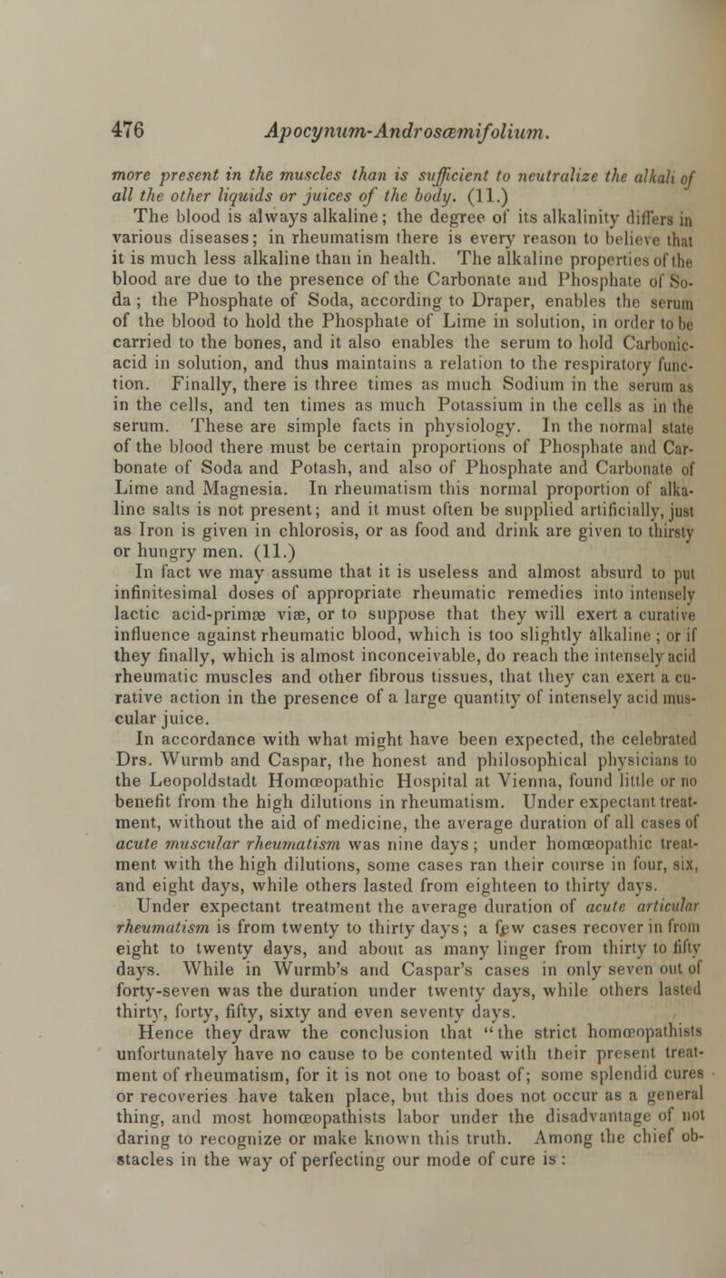 more present in the muscles than is sufficient to neutralize the alkali of all the other liquids or juices of the body. (11.) The blood is always alkaline; the degree of its alkalinity differs in various diseases; in rheumatism there is every reason to believe that it is much less alkaline than in health. The alkaline properties of the blood are due to the presence of the Carbonate and Phosphate of So- da ; the Phosphate of Soda, according to Draper, enables the Benin of the blood to hold the Phosphate of Lime in solution, in order to be carried to the bones, and it also enables the serum to hold Carbonic- acid in solution, and thus maintains a relation to the respiratory func- tion. Finally, there is three times as much Sodium in the serum as in the cells, and ten times as much Potassium in the cells as in the serum. These are simple facts in physiology. In the normal state of the blood there must be certain proportions of Phosphate and Car- bonate of Soda and Potash, and also of Phosphate and Carbonate of Lime and Magnesia. In rheumatism this normal proportion of alka- line salts is not present; and it must often be supplied artificially, just as Iron is given in chlorosis, or as food and drink are given to thirsty or hungry men. (11.) In fact we may assume that it is useless and almost absurd to put infinitesimal doses of appropriate rheumatic remedies into intensely lactic acid-primae viae, or to suppose that they will exert a curative influence against rheumatic blood, which is too slightly alkaline ; or if they finally, which is almost inconceivable, do reach the intensely acid rheumatic muscles and other fibrous tissues, that they can exert a cu- rative action in the presence of a large quantity of intensely acid mus- cular juice. In accordance with what might have been expected, the celebrated Drs. Wurmb and Caspar, the honest and philosophical physicians to the Leopoldstadt Homoeopathic Hospital at Vienna, found little or no benefit from the high dilutions in rheumatism. Under expectant treat- ment, without the aid of medicine, the average duration of all cases of acute muscular rheumatism was nine days; under homoeopathic treat- ment with the high dilutions, some cases ran their course in four, six, and eight days, while others lasted from eighteen to thirty days. Under expectant treatment the average duration of acute articular rheumatism is from twenty to thirty days; a few cases recover in from eight to twenty days, and about as many linger from thirty to fifty days. While in Wurmb's and Caspar's cases in only seven out of forty-seven was the duration under twenty days, while others lasted thirty, forty, fifty, sixty and even seventy days. Hence they draw the conclusion that the strict homoeopathists unfortunately have no cause to be contented with their present treat- ment of rheumatism, for it is not one to boast of; some splendid cures or recoveries have taken place, but this does not occur as a general thing, and most homoeopathists labor under the disadvantage of not daring to recognize or make known this truth. Among the chief ob- stacles in the way of perfecting our mode of cure is :