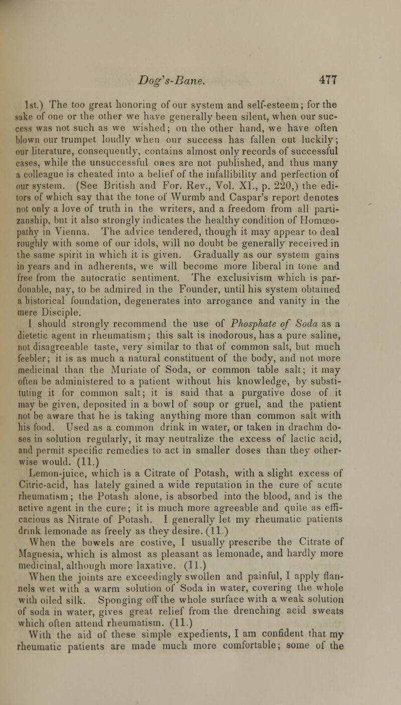 1st.) The too great honoring of our system and self-esteem; for the sake of one or the other we have generally been silent, when our suc- cess was not such as we wished; on the other hand, we have often blown our trumpet loudly when our success has fallen out luckily; our literature, consequently, contains almost only records of successful cases, while the unsuccessful ones are not published, and thus many a colleague is cheated into a belief of the infallibility and perfection of our system. (See British and For. Rev., Vol. XL, p. 220,) the edi- tors of which say that the tone of Wurmb and Caspar's report denotes not only a love of truth in the writers, and a freedom from all parti- zanship, hut it also strongly indicates the healthy condition of Homoeo- pathy in Vienna. The advice tendered, though it may appear to deal roughly with some of our idols, will no doubt be generally received in the same spirit in which it is given. Gradually as our system gains in years and in adherents, we will become more liberal in lone and free from the autocratic sentiment. The exclusivism which is par- donable, nay, to be admired in the Founder, until his system obtained a historical foundation, degenerates into arrogance and vanity in the mere Disciple. I should strongly recommend the use of Phosphate of Soda as a dietetic agent in rheumatism; this salt is inodorous, has a pure saline, not disagreeable taste, very similar to that of common salt, but much feebler; it is as much a natural constituent of the body, and not more medicinal than the Muriate of Soda, or common table salt; it may often he administered to a patient without his knowledge, by substi- tuting it for common salt; it is said that a purgative dose of it may be given, deposited in a bowl of soup or gruel, and the patient not be aware that he is taking anything more than common salt with his food. Used as a common drink in water, or taken in drachm do- ses in solution regularly, it may neutralize the excess of lactic acid, and permit specific remedies to act in smaller doses than they other- wise would. (11.) Lemon-juice, which is a Citrate of Potash, with a slight excess of Citric-acid, has lately gained a wide reputation in the cure of acute rheumatism; the Potash alone, is absorbed into the blood, and is the active agent in the cure; it is much more agreeable and quite as effi- cacious as Nitrate of Potash. I generally let my rheumatic patients drink lemonade as freely as they desire. (11 ) When the bowels are costive, I usually prescribe the Citrate of Magnesia, which is almost as pleasant as lemonade, and hardly more medicinal, although more laxative, (ll.) When the joints are exceedingly swollen and painful, I apply flan- nels wet with a warm solution of Soda in water, covering the whole with oiled silk. Sponging off the whole surface with a weak solution of soda in water, gives great relief from the drenching acid sweats which often attend rheumatism. (11.) With the aid of these simple expedients, I am confident that my rheumatic patients are made much more comfortable; some of the