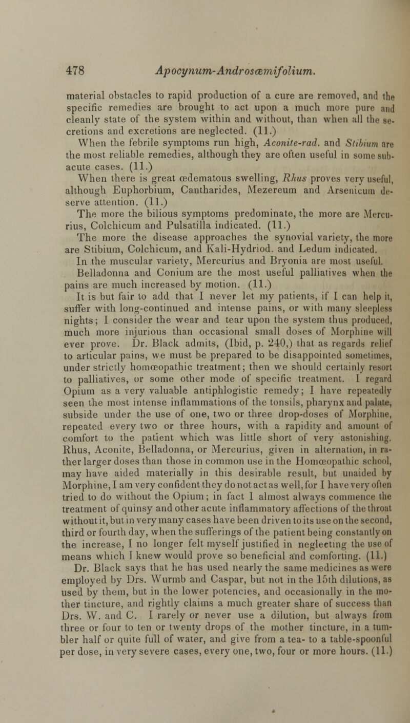 material obstacles to rapid production of a cure are removed, and the specific remedies are brought to act upon a much more pure ami cleanly state of the system within and without, than when all the se- cretions and excretions are neglected. (11.) When the febrile symptoms run high, Aconile-rad. and Stibium are the most reliable remedies, although they are often useful in some sub- acute cases. (11.) When there is great cedematous swelling, Rhus proves very useful, although Euphorbium, Cantharides, Mezereum and Arsenicum de- serve attention. (11.) The more the bilious symptoms predominate, the more are Mercu- rius, Colchicum and Pulsatilla indicated. (11.) The more the disease approaches the synovial variety, the more are Stibium, Colchicum, and Kali-Hydriod. and Ledum indicated. In the muscular variety, Mercurius and Bryonia are most useful. Belladonna and Conium are the most useful palliatives when the pains are much increased by motion. (11.) It is but fair to add that I never let my patients, if I can help it, suffer with long-continued and intense pains, or with many sleepless nights; I consider the wear and tear upon the system thus produced, much more injurious than occasional small doses of Morphine will ever prove. Dr. Black admits, (Ibid, p. 240,) that as regards relief to articular pains, we must be prepared to be disappointed sometimes, under strictly homoeopathic treatment; then we should certainly resort to palliatives, or some other mode of specific treatment. I regard Opium as a very valuable antiphlogistic remedy; I have repeatedly seen the most intense inflammations of the tonsils, pharynx and palate, subside under the use of one, two or three drop-doses of Morphine, repeated every two or three hours, with a rapidity and amount of comfort to the patient which was little short of very astonishing. Rhus, Aconite, Belladonna, or Mercurius, given in alternation, in ra- ther larger doses than those in common use in the Homoeopathic school, may have aided materially in this desirable result, but unaided by Morphine, I am very confident they do not act as well, for I have very often tried to do without the Opium; in fact I almost always commence the treatment of quinsy and other acute inflammatory affections of the throat without it, but in very many cases have been driven to its use on the second, third or fourth day, when the sufferings of the patient being constantly on the increase, I no longer felt myself justified in neglecting the use of means which I knew would prove so beneficial and comforting. (11.) Dr. Black says that he has used nearly the same medicines as were employed by Drs. Wurmb and Caspar, but not in the 15th dilutions, as used by them, but in the lower potencies, and occasionally in the mo- ther tincture, and rightly claims a much greater share of success than Drs. W. and C. I rarely or never use a dilution, but always from three or four to ten or twenty drops of the mother tincture, in a tum- bler half or quite full of water, and give from a tea- to a table-spoonful per dose, in very severe cases, every one, two, four or more hours. (11.)