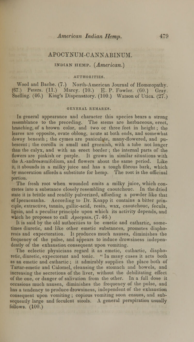 APOCYNUM-CANNABINUM. inoian hemp. {American.) AUTHORITIES. Wood and Bacbe. (7.) North-American Journal of Homoeopathy. (67.) Peters. (11.) Marcy. (10.) E. P. Fowler. (60.) Gray. Snelling. (46.) King's Dispensatory. (100.) Watson of Utica. (27.) GENERAL REMARKS. In general appearance and character this species bears a strong resemblance to the preceding. The stems are herbaceous, erect, branching, of a brown color, and two or three feet in height; the leaves are opposite, ovate oblong, acute at both ends, and somewhat downy beneath ; the cymes are paniculate, many-flowered, and pu- bescent ; the corolla is small and greenish, with a tube not longer than the calyx, and with an erect border ; the internal parts of the flowers are pinkish or purple. It grows in similar situations with the A.-androsaemifolium, and flowers about the same period. Like it, it abounds in a milky juice and has a tough fibrous bark, which by maceration affords a substitute for hemp. The root is the officinal portion. The fresh root when wounded emits a milky juice, which con- cretes into a substance closely resembling caoutchouc. In the dried state it is brittle and readily pulverized, affording a powder like that of Ipecacuanha. According to Dr. Knapp it contains a bitter prin- ciple, extractive, tannin, gallic-acid, resin, wax, caoutchouc, fecula, lignin, and a peculiar principle upon which its activity depends, and which he proposes to call Apocymn. (7. 46.) It is said by the old authorities to be emetic and cathartic, some- times diuretic, and like other emetic substances, promotes diapho- resis and expectoration. It produces much nausea, diminishes the frequency of the pulse, and appears to induce drowsiness indepen- dently of the exhaustion consequent upon vomiting. The eclectic physicians regard it as emetic, cathartic, diapho- retic, diuretic, expectorant and tonic.  In many cases it acts both as an emetic and cathartic; it admirably supplies the place both of Tartar-emetic and Calomel, cleansing the stomach and bowels, and increasing the secretions of the liver, without the debilitating effect of the one, or danger of salivation from the other. In a full dose it occasions much nausea, diminishes the frequency of the pulse, and has a tendency to produce drowsiness, independent of the exhaustion consequent upon vomiting ; copious vomiting soon ensues, and sub- sequently large and feculent stools. A general perspiration usually follows. (100.)