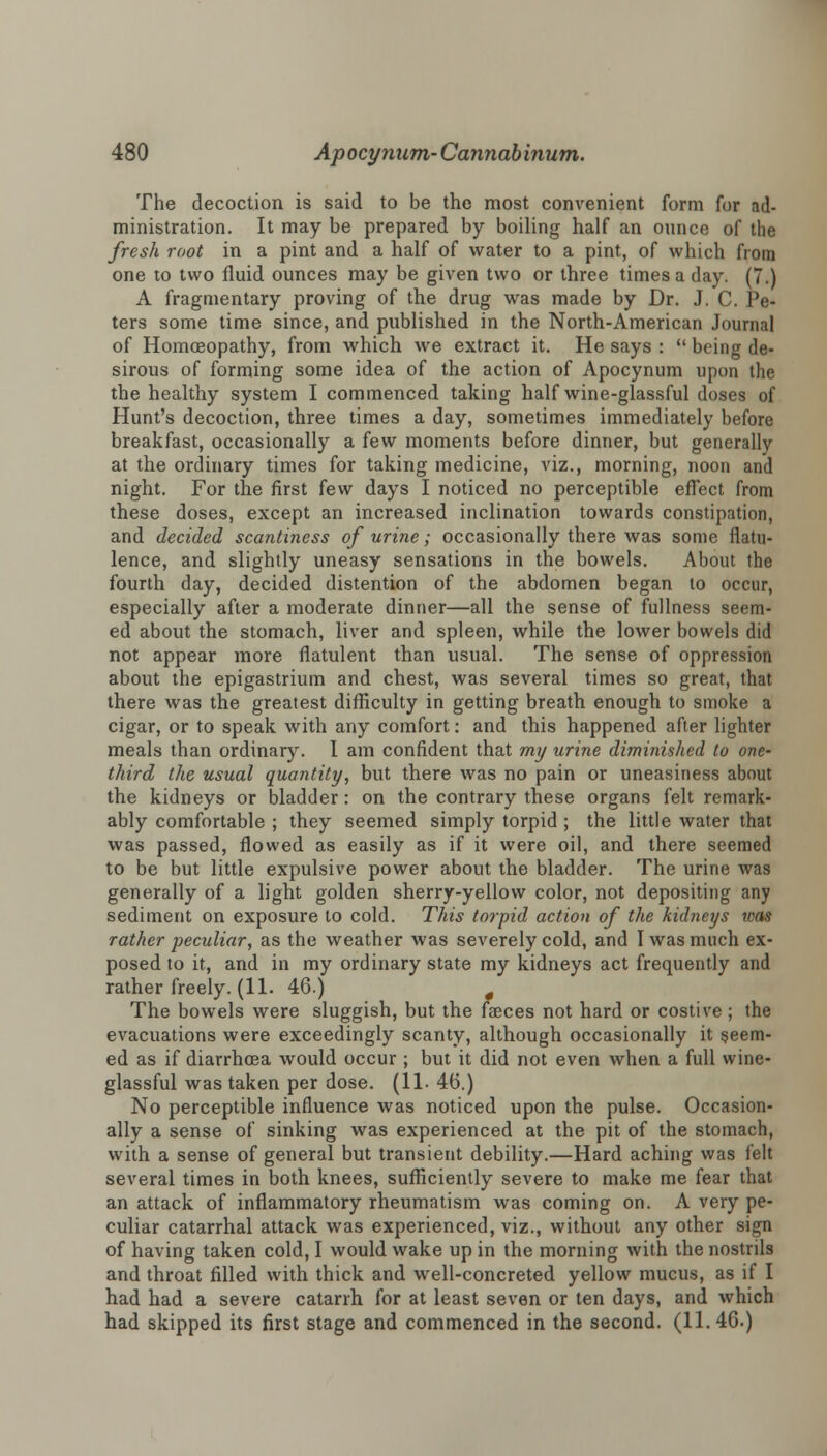 The decoction is said to be the most convenient form for ad- ministration. It may be prepared by boiling half an ounce of the fresh root in a pint and a half of water to a pint, of which from one to two fluid ounces may be given two or three times a day. (7.) A fragmentary proving of the drug was made by Dr. J. C. Pe- ters some time since, and published in the North-American Journal of Homoeopathy, from which we extract it. He says :  being de- sirous of forming some idea of the action of Apocynum upon the the healthy system I commenced taking half wine-glassful doses of Hunt's decoction, three times a day, sometimes immediately before breakfast, occasionally a few moments before dinner, but generally at the ordinary times for taking medicine, viz., morning, noon and night. For the first few days I noticed no perceptible effect from these doses, except an increased inclination towards constipation, and decided scantiness of urine; occasionally there was some flatu- lence, and slightly uneasy sensations in the bowels. About the fourth day, decided distention of the abdomen began to occur, especially after a moderate dinner—all the sense of fullness seem- ed about the stomach, liver and spleen, while the lower bowels did not appear more flatulent than usual. The sense of oppression about the epigastrium and chest, was several times so great, that there was the greatest difficulty in getting breath enough to smoke a cigar, or to speak with any comfort: and this happened after lighter meals than ordinary. I am confident that my urine diminished to one- third the usual quantity, but there was no pain or uneasiness about the kidneys or bladder: on the contrary these organs felt remark- ably comfortable ; they seemed simply torpid ; the little water that was passed, flowed as easily as if it were oil, and there seemed to be but little expulsive power about the bladder. The urine was generally of a light golden sherry-yellow color, not depositing any sediment on exposure to cold. This torpid action of the kidneys was rather peculiar, as the weather was severely cold, and I was much ex- posed to it, and in my ordinary state my kidneys act frequently and rather freely. (11. 46.) 0 The bowels were sluggish, but the faeces not hard or costive ; the evacuations were exceedingly scanty, although occasionally it seem- ed as if diarrhoea would occur ; but it did not even when a full wine- glassful was taken per dose. (11- 46.) No perceptible influence was noticed upon the pulse. Occasion- ally a sense of sinking was experienced at the pit of the stomach, with a sense of general but transient debility.—Hard aching was felt several times in both knees, sufficiently severe to make me fear that an attack of inflammatory rheumatism was coming on. A very pe- culiar catarrhal attack was experienced, viz., without any other sign of having taken cold, I would wake up in the morning with the nostrils and throat filled with thick and well-concreted yellow mucus, as if I had had a severe catarrh for at least seven or ten days, and which had skipped its first stage and commenced in the second. (11.46.)