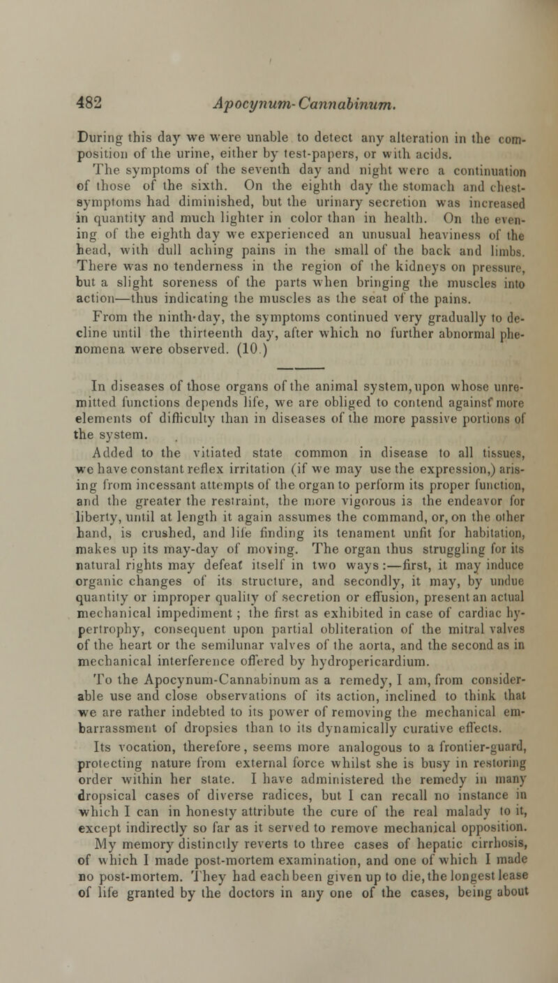 During this day we were unable to detect any alteration in the com- position of the urine, either by test-papers, or with acids. The symptoms of the seventh day and night were a continuation of those of the sixth. On the eighth day the stomach and chest- symptoms had diminished, but the urinary secretion was increased in quantity and much lighter in color than in health. On the en cu- ing of the eighth day we experienced an unusual heaviness of the head, with dull aching pains in the small of the back and limbs. There was no tenderness in the region of the kidneys on pressure, but a slight soreness of the parts when bringing the muscles into action—thus indicating the muscles as the seat of the pains. From the ninth-day, the symptoms continued very gradually to de- cline until the thirteenth day, after which no further abnormal phe- nomena were observed. (10.) In diseases of those organs of the animal system, upon whose unre- mitted functions depends life, we are obliged to contend againsf more elements of difficulty than in diseases of the more passive portions of the system. Added to the vitiated state common in disease to all tissues, we have constant reflex irritation (if we may use the expression,) aris- ing from incessant attempts of the organ to perform its proper function, and the greater the restraint, the more vigorous is the endeavor for liberty, until at length it again assumes the command, or, on the other hand, is crushed, and life finding its tenament unfit for habitation, makes up its may-day of moving. The organ thus struggling for its natural rights may defeat itself in two ways :—first, it may induce organic changes of its structure, and secondly, it may, by undue quantity or improper quality of secretion or effusion, present an actual mechanical impediment; the first as exhibited in case of cardiac hy- pertrophy, consequent upon partial obliteration of the mitral valves of the heart or the semilunar valves of the aorta, and the second as in mechanical interference offered by hydropericardium. To the Apocynum-Cannabinum as a remedy, I am, from consider- able use and close observations of its action, inclined to think that we are rather indebted to its power of removing the mechanical em- barrassment of dropsies than to its dynamically curative effects. Its vocation, therefore, seems more analogous to a frontier-guard, protecting nature from external force whilst she is busy in restoring order within her state. I have administered the remedy in many dropsical cases of diverse radices, but I can recall no instance in which I can in honesty attribute the cure of the real malady to it, except indirectly so far as it served to remove mechanical opposition. My memory distinctly reverts to three cases of hepatic cirrhosis, of which I made post-mortem examination, and one of which I made no post-mortem. They had each been given up to die, the longest lease of life granted by the doctors in any one of the cases, being about