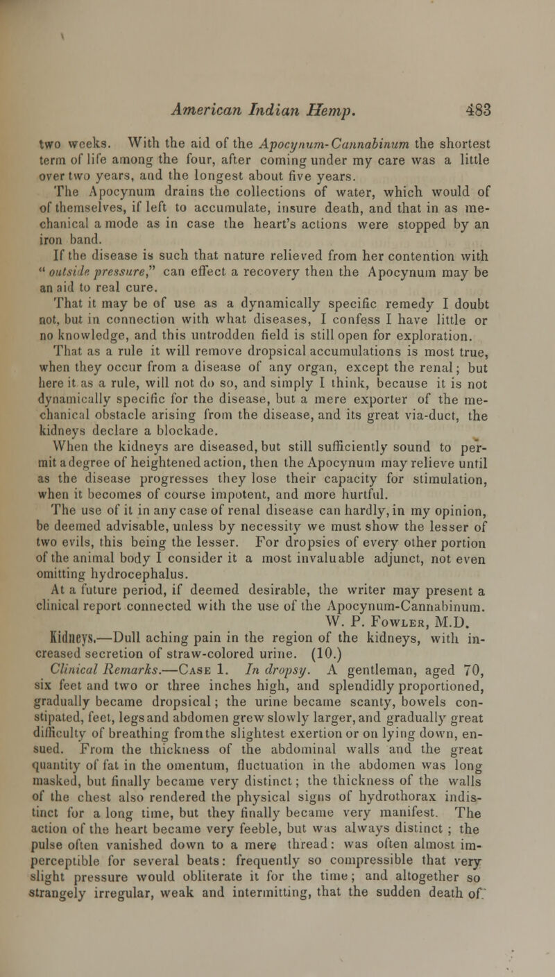 two weeks. With the aid of the Apocynum-Cannabinum the shortest term of life among the four, after coming under my care was a little over two years, and the longest about five years. The Apocynum drains the collections of water, which would of of themselves, if left to accumulate, insure death, and that in as me- chanical a mode as in case the heart's actions were stopped by an iron band. If the disease is such that nature relieved from her contention with  outside pressure can effect a recovery then the Apocynum may be an aid to real cure. That it may be of use as a dynamically specific remedy I doubt not, but in connection with what diseases, I confess I have little or no knowledge, and this untrodden field is still open for exploration. That as a rule it will remove dropsical accumulations is most true, when they occur from a disease of any organ, except the renal; but here it as a rule, will not do so, and simply I think, because it is not dynamically specific for the disease, but a mere exporter of the me- chanical obstacle arising from the disease, and its great via-duct, the kidneys declare a blockade. When the kidneys are diseased, but still sufficiently sound to per- mit a degree of heightened action, then the Apocynum may relieve until as the disease progresses they lose their capacity for stimulation, when it becomes of course impotent, and more hurtful. The use of it in any case of renal disease can hardly, in my opinion, be deemed advisable, uidess by necessity we must show the lesser of two evils, this being the lesser. For dropsies of every other portion of the animal body I consider it a most invaluable adjunct, not even omitting hydrocephalus. At a future period, if deemed desirable, the writer may present a clinical report connected with the use of the Apocynum-Cannabinum. W. P. Fowler, M.D. Kidneys.—Dull aching pain in the region of the kidneys, with in- creased secretion of straw-colored urine. (10.) Clinical Remarks.—Case 1. In dropsy. A gentleman, aged 70, six feet and two or three inches high, and splendidly proportioned, gradually became dropsical; the urine became scanty, bowels con- stipated, feet, legs and abdomen grew slowly larger, and gradually great difficulty of breathing from the slightest exertion or on lying down, en- sued. From the thickness of the abdominal walls and the great quantity of fat in the omentum, fluctuation in the abdomen was long masked, but finally became very distinct; the thickness of the walls of the chest also rendered the physical signs of hydrothorax indis- tinct for a long time, but they finally became very manifest. The action of the heart became very feeble, but was always distinct ; the pulse often vanished down to a mere thread: was often almost im- perceptible for several beats: frequently so compressible that very slight pressure would obliterate it for the time; and altogether so strangely irregular, weak and intermitting, that the sudden death of.