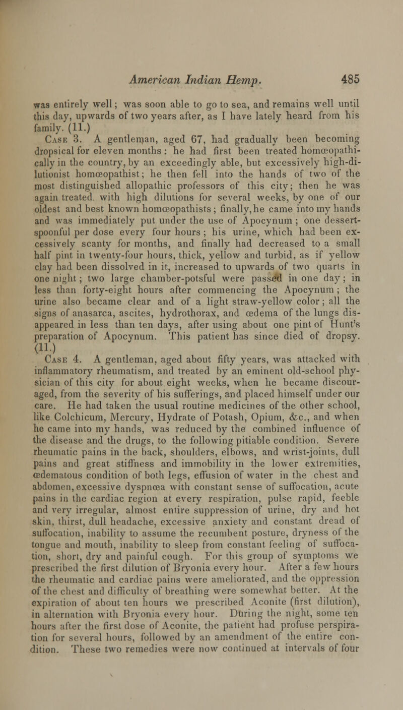 was entirely well; was soon able to go to sea, and remains well until this day, upwards of two years after, as I have lately heard from his family. (11.) Case 3. A gentleman, aged 67, had gradually been becoming dropsical for eleven months : he had first been treated homceopathi- cally in the country, by an exceedingly able, but excessively high-di- lutionist homoeopathist; he then fell into the hands of two of the most distinguished allopathic professors of this city; then he was again treated, with high dilutions for several weeks, by one of our oldest and best known homa3opathists ; finally,he came into my hands and was immediately put under the use of Apocynum ; one dessert- spoonful per dose every four hours ; his urine, which had been ex- cessively scanty for months, and finally had decreased to a small half pint in twenty-four hours, thick, yellow and turbid, as if yellow clay had been dissolved in it, increased to upwards of two quarts in one ni»ht; two large chamber-potsful were passed in one day; in less than forty-eight hours after commencing the Apocynum ; the urine also became clear and of a light straw-yellow color; all the signs of anasarca, ascites, hydrothorax, and oedema of the lungs dis- appeared in less than ten days, after using about one pint of Hunt's preparation of Apocynum. This patient has since died of dropsy. (11.) Case 4. A gentleman, aged about fifty years, was attacked with inflammatory rheumatism, and treated by an eminent old-school phy- sician of this city for about eight weeks, when he became discour- aged, from the severity of his sufferings, and placed himself under our care. He had taken the usual routine medicines of the other school, like Colchicum, Mercury, Hydrate of Potash, Opium, &c, and when he came into my hands, was reduced by the! combined influence of the disease and the drugs, to the following pitiable condition. Severe rheumatic pains in the back, shoulders, elbows, and wrist-joints, dull pains and great stiffness and immobility in the lower extremities, (Edematous condition of both legs, effusion of water in the chest and abdomen, excessive dyspnoea with constant sense of suffocation, acute pains in the cardiac region at every respiration, pulse rapid, feeble and very irregular, almost entire suppression of urine, dry and hot skin, thirst, dull headache, excessive anxiety and constant dread of suffocation, inability to assume the recumbent posture, dryness of the tongue and mouth, inability to sleep from constant feeling of suffoca- tion, short, dry and painful cough. For this group of symptoms we prescribed the first dilution of Bryonia every hour. After a few hours the rheumatic and cardiac pains were ameliorated, and the oppression of the chest and difficulty of breathing were somewhat better. At the expiration of about ten hours we prescribed Aconite (first dilution), in alternation with Bryonia every hour. During the night, some ten hours after the first dose of Aconite, the patient had profuse perspira- tion for several hours, followed by an amendment of the entire con- dition. These two remedies were now continued at intervals of four