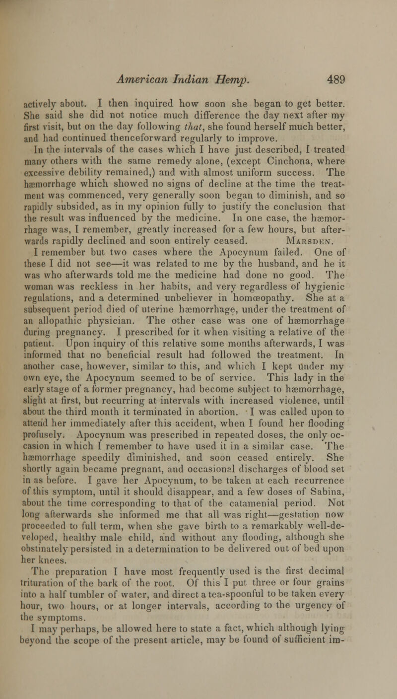 actively about. I then inquired how soon she began to get better. She said she did not notice much difference the day next after my first visit, but on the day following that, she found herself much better, and had continued thenceforward regularly to improve. In the intervals of the cases which I have just described, I treated many others with the same remedy alone, (except Cinchona, where excessive debility remained,) and with almost uniform success. The haemorrhage which showed no signs of decline at the time the treat- ment was commenced, very generally soon began to diminish, and so rapidly subsided, as in my opinion fully to justify the conclusion that the result was influenced by the medicine. In one case, the haemor- rhage was, I remember, greatly increased for a few hours, but after- wards rapidly declined and soon entirely ceased. Marsden. I remember but two cases where the Apocynum failed. One of these I did not see—it was related to me by the husband, and he it was who afterwards told me the medicine had done no good. The woman was reckless in her habits, and very regardless of hygienic regulations, and a determined unbeliever in homoeopathy. She at a subsequent period died of uterine haemorrhage, under the treatment of an allopathic physician. The other case was one of haemorrhage during pregnancy. I prescribed for it when visiting a relative of the patient. Upon inquiry of this relative some months afterwards, I was informed that no beneficial result had followed the treatment. In another case, however, similar to this, and which I kept under my own eye, the Apocynum seemed to be of service. This lady in the early stage of a former pregnancy, had become subject to haemorrhage, slight at first, but recurring at intervals with increased violence, until about the third month it terminated in abortion. I was called upon to attend her immediately after this accident, when I found her flooding profusely. Apocynum was prescribed in repeated doses, the only oc- casion in which I remember to have used it in a similar case. The haemorrhage speedily diminished, and soon ceased entirely. She shortly again became pregnant, and occasional discharges of blood set in as before. I gave her Apocynum, to be taken at each recurrence of this symptom, until it should disappear, and a few doses of Sabina, about the time corresponding to that of the catamenial period. Not long afterwards she informed me that all was right—gestation now proceeded to full term, when she gave birth to a remarkably well-de- veloped, healthy male child, and without any flooding, although she obstinately persisted in a determination to be delivered out of bed upon her knees. The preparation I have most frequently used is the first decimal trituration of the bark of the root. Of this I put three or four grains into a half tumbler of water, and direct a tea-spoonful to be taken every hour, two hours, or at longer intervals, according to the urgency of the symptoms. I may perhaps, be allowed here to state a fact, which although lying beyond the scope of the present article, may be found of sufficient ira-