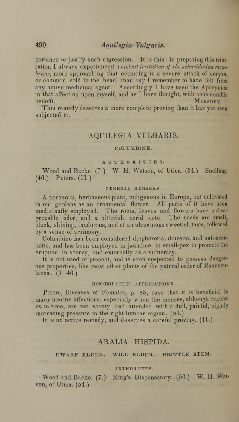 portance to justify such digression. It is this: in preparing this tritu- ration I always experienced & violent irritation of the schneidn inn mem- brane, more approaching that occurring in a severe attack of coryza, or common cold in the head, than any I remember to have felt from any active medicinal agent. Accordingly I have used the Apocynum in that affection upon myself, and as I have thought, with considerable benefit. Marsden. This remedy deserves a more complete proving than it has yet been subjected to. AQUILEGIA VULGARIS. COLUMBINE. AUTHORITIES. Wood and Bache (7.) W. H. Watson, of Utica. (54.) Snelling. (46.) Peters. (11.) GENERAL REMARKS. A perennial, herbaceous plant, indigenous in Europe, but cultivated in our gardens as an ornamental flower. All parts of it have been medicinally employed. The roots, leaves and flowers have a disa- greeable odor, and a bitterish, acrid taste. The seeds are small, black, shining, inodorous, and of an oleaginous sweetish taste, followed by a sense of acrimony. Columbine has been considered diaphoretic, diuretic, and anti-scor- butic, and has been employed in jaundice, in small-pox to promote the eruption, in scurvy, and externally as a vulnerary. It is not used at present, and is even suspected to possess danger- ous properties, like most other plants of the natural order of Ranuncu- laceae. (7. 46.) HOMCEOPATHIC APPLICATIONS. Peters, Diseases of Females, p. 85, says that it is beneficial in many uterine affections, especially when the menses, although regular as to time, are too scanty, and attended with a dull, painful, nightly increasing pressure in the right lumbar region. (54.) It is an active remedy, and deserves a careful proving. (11) ARALIA HISPIDA. DWARF ELDER. WILD ELDER. BRITTLE STEM. AUTHORITIES. Wood and Bache. (7.) King's Dispensatory. (56.) W. H. Wat- son, of Utica. (54.)