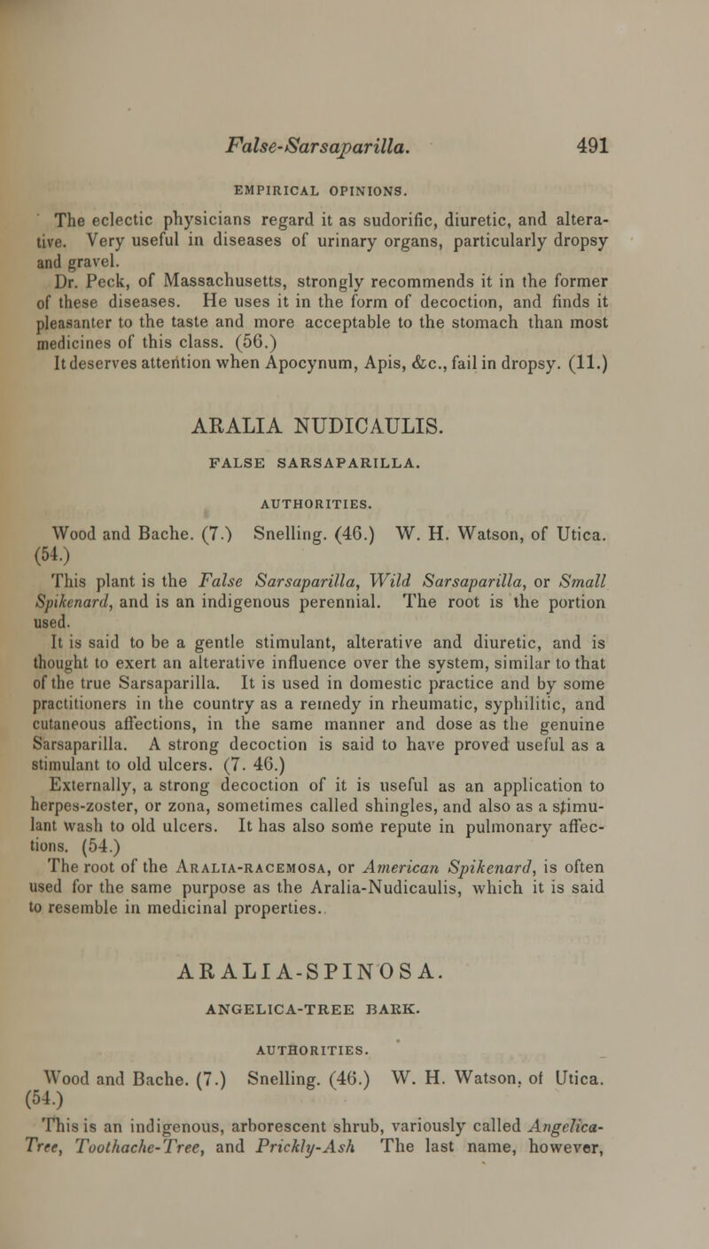 EMPIRICAL OPINIONS. The eclectic physicians regard it as sudorific, diuretic, and altera- tive. Very useful in diseases of urinary organs, particularly dropsy and gravel. Dr. Peck, of Massachusetts, strongly recommends it in the former of these diseases. He uses it in the form of decoction, and finds it pleasanter to the taste and more acceptable to the stomach than most medicines of this class. (56.) It deserves attention when Apocynum, Apis, &c, fail in dropsy. (11.) ARALIA NUDICAULIS. FALSE SARSAPARILLA. AUTHORITIES. Wood and Bache. (7.) Snelling. (46.) W. H. Watson, of Utica. (54.) This plant is the False Sarsaparilla, Wild Sarsaparilla, or Small Spikenard, and is an indigenous perennial. The root is the portion used. It is said to be a gentle stimulant, alterative and diuretic, and is thought to exert an alterative influence over the system, similar to that of the true Sarsaparilla. It is used in domestic practice and by some practitioners in the country as a remedy in rheumatic, syphilitic, and cutaneous affections, in the same manner and dose as the genuine Sarsaparilla. A strong decoction is said to have proved useful as a stimulant to old ulcers. (7. 46.) Externally, a strong decoction of it is useful as an application to herpes-zoster, or zona, sometimes called shingles, and also as a stimu- lant wash to old ulcers. It has also some repute in pulmonary affec- tions. (54.) The root of the Aralia-racemosa, or American Spikenard, is often used for the same purpose as the Aralia-Nudicaulis, which it is said to resemble in medicinal properties. ARALIA-SPINOSA. ANGELICA-TREE BARK. AUTHORITIES. Wood and Bache. (7.) Snelling. (46.) W. H. Watson, of Utica. (54.) This is an indigenous, arborescent shrub, variously called Angelica- Tree, Toothache-Tree, and Prickly-Ash The last name, however,