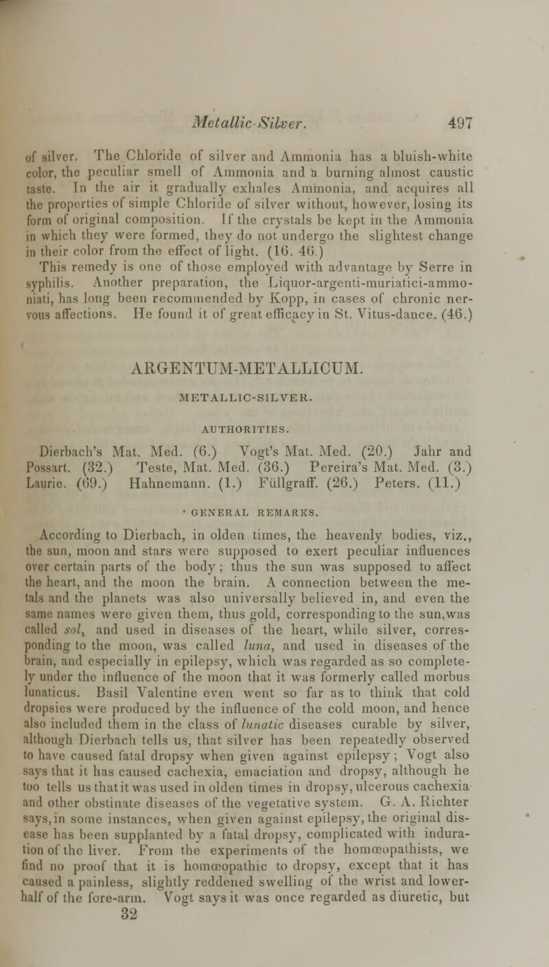 of silver. The Chloride of silver and Ammonia has a bluish-white color, the peculiar smell of Ammonia and a burning almost caustic taste. In the air it gradually exhales Ammonia, and acquires all the properties of simple Chloride of silver without, however, losing its form of original composition. If the crystals be kept in the Ammonia in which they were formed, they do not undergo the slightest change in their color from the effect of light. (16. 40.) This remedy is one of those employed with advantage by Serre in syphilis. Another preparation, the Liquor-argenti-muriatici-ammo- niati, has long been recommended by Kopp, in cases of chronic ner- vous affections. He found it of great efficacy in .St. Vitus-dance. (46.) ARGENTUM-METALLICUM. METALLIC-SILVER. AUTHORITIES. Dierbach's Mat. Med. (6.) Vogt's Mat. Med. (20.) Jahr and Possart. (32.) Teste, Mat. Med. (36.) Pereira's Mat. Med. (3.) Laurie. (00.) Hahnemann. (1.) Fullgraff. (26.) Peters. (11.) • GENERAL REMARKS. According to Dierbach, in olden times, the heavenly bodies, viz., the sun, moon and stars were supposed to exert peculiar influences over certain parts of the body; thus the sun was supposed to affect the heart, and the moon the brain. A connection between the me- tals and the planets was also universally believed in, and even the same names were given them, thus gold, corresponding to the sun.was called sol% and used in diseases of the heart, while silver, corres- ponding to the moon, was called lima, and used in diseases of the brain, and especially in epilepsy, which was regarded as so complete- ly under the influence of the moon that it was formerly called morbus lunaticus. Basil Valentine even went so far as to think that cold dropsies were produced by the influence of the cold moon, and hence also included them in the class of lunatic diseases curable by silver, although Dierbach tells us, that silver has been repeatedly observed to have caused fatal dropsy when given against epilepsy ; Vogt also says that it has caused cachexia, emaciation and dropsy, although he too tells us that it was used in olden times in dropsy, ulcerous cachexia and other obstinate diseases of the vegetative system. G. A. Kichter says, in some instances, when given against epilepsy, the original dis- ease has been supplanted by a fatal dropsy, complicated with indura- tion of the liver. From the experiments of the homoeopalhists, we find no proof that it is homoeopathic to dropsy, except that it has caused a painless, slightly reddened swelling of the wrist and lower- half of the fore-arm. Vogt says it was once regarded as diuretic, but 32