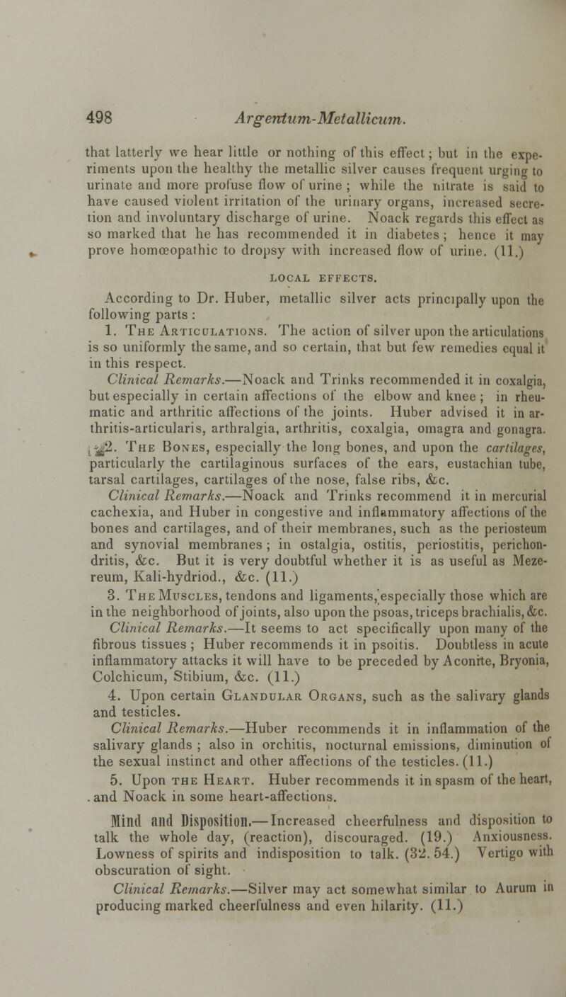 that latterly we hear little or nothing of this effect; but in the expe- riments upon the healthy the metallic silver causes frequent urging to urinate and more profuse flow of urine ; while the nitrate is said to have caused violent irritation of the urinary organs, increased secre- tion and involuntary discharge of urine. Noack regards this effect as so marked that he has recommended it in diabetes; hence it may prove homoeopathic to dropsy with increased flow of urine. (11.) LOCAL EFFECTS. According to Dr. Huber, metallic silver acts principally upon the following parts : 1. The Articulations. The action of silver upon the articulations is so uniformly the same, and so certain, that but few remedies equal it in this respect. Clinical Remarks.—Noack and Trinks recommended it in coxalgia, but especially in certain affections of the elbow and knee; in rheu- matic and arthritic affections of the joints. Huber advised it in ar- thritis-articularis, arthralgia, arthritis, coxalgia, omagra and gonagra. [*Jfi. The Bones, especially the long bones, and upon the cartilages, particularly the cartilaginous surfaces of the ears, eustachian tube, tarsal cartilages, cartilages of the nose, false ribs, &c. Clinical Remarks.—Noack and Trinks recommend it in mercurial cachexia, and Huber in congestive and inflammatory affections of the bones and cartilages, and of their membranes, such as the periosteum and synovial membranes; in ostalgia, ostitis, periostitis, perichon- dritis, &c. But it is very doubtful whether it is as useful as Meze- reum, Kali-hydriod., &c. (11.) 3. The Muscles, tendons and ligaments, especially those which are in the neighborhood of joints, also upon the psoas, triceps brachialis,&c. Clinical Remarks.—It seems to act specifically upon many of the fibrous tissues ; Huber recommends it in psoitis. Doubtless in acute inflammatory attacks it will have to be preceded by Aconite, Bryonia, Colchicum, Stibium, &c. (11.) 4. Upon certain Glandular Organs, such as the salivary glands and testicles. Clinical Remarks.—Huber recommends it in inflammation of the salivary glands ; also in orchitis, nocturnal emissions, diminution of the sexual instinct and other affections of the testicles. (11.) 5. Upon the Heart. Huber recommends it in spasm of the heart, . and Noack in some heart-affections. Mind and Disposition.— Increased cheerfulness and disposition to talk the whole day, (reaction), discouraged. (19.) Anxiousness. Lowness of spirits and indisposition to talk. (3'i. 54.) Vertigo with obscuration of sight. Clinical Remarks.—Silver may act somewhat similar to Aurum in producing marked cheerfulness and even hilarity. (11.)