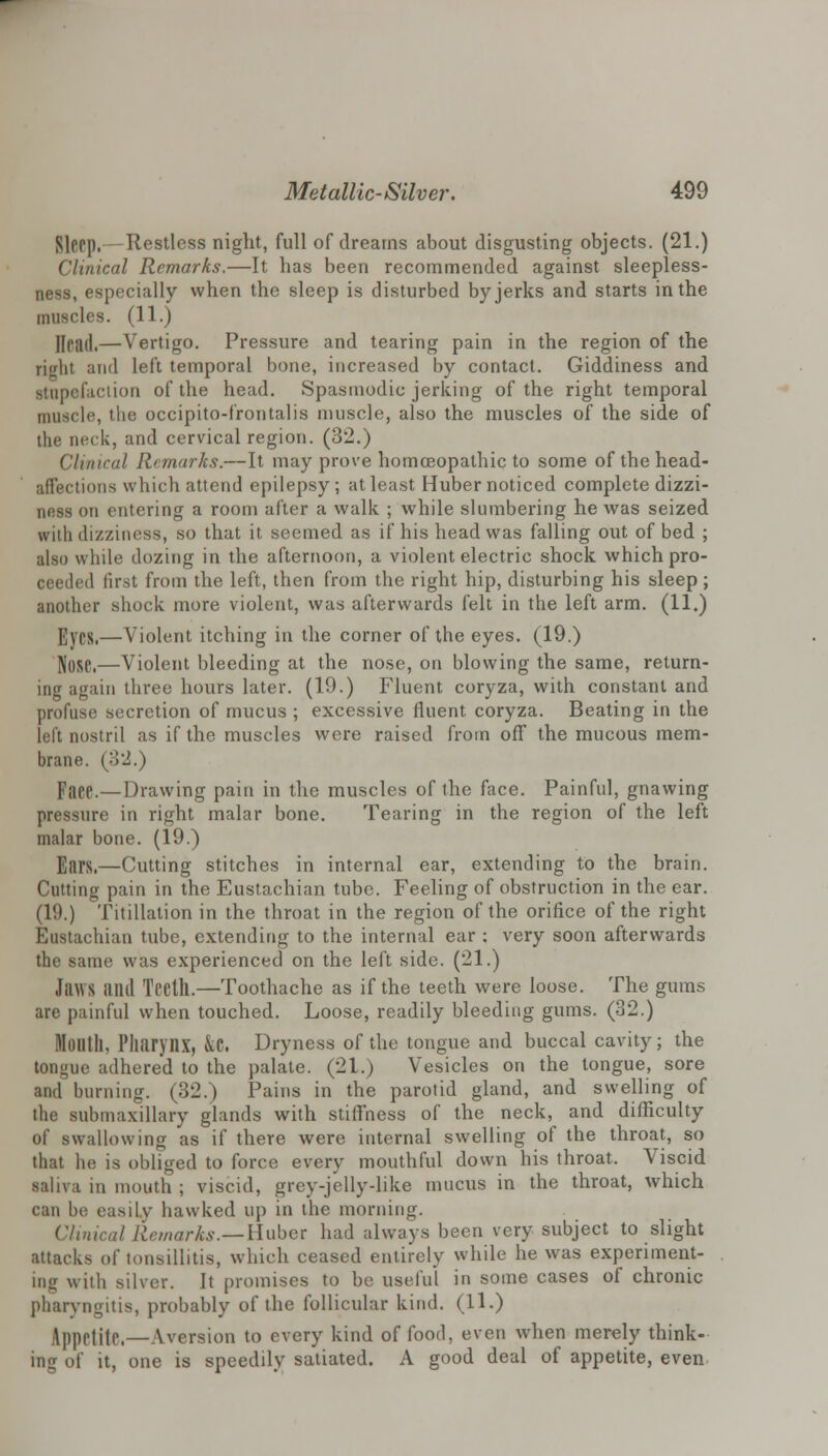 Sleep.— Restless night, full of dreams about disgusting objects. (21.) Clinical Remarks.—It has been recommended against sleepless- ness, especially when the sleep is disturbed by jerks and starts in the muscles. (11.) Head.—Vertigo. Pressure and tearing pain in the region of the righl and left temporal bone, increased by contact. Giddiness and stupefaction of the head. Spasmodic jerking of the right temporal muscle, the occipito-frontalis muscle, also the muscles of the side of the neck, and cervical region. (32.) Clinical Remarks.—It may prove homoeopathic to some of the head- affections which attend epilepsy; at least Huber noticed complete dizzi- ness on entering a room after a walk ; while slumbering he was seized with dizziness, so that it seemed as if his head was falling out of bed ; also while dozing in the afternoon, a violent electric shock which pro- ceeded first from the left, then from the right hip, disturbing his sleep; another shock more violent, was afterwards felt in the left arm. (11.) Eyes.—Violent itching in the corner of the eyes. (19.) N08e.—Violent bleeding at the nose, on blowing the same, return- ing again three hours later. (19.) Fluent coryza, with constant and profuse secretion of mucus ; excessive fluent coryza. Beating in the left nostril as if the muscles were raised from off the mucous mem- brane. (3 2.) Faee.—Drawing pain in the muscles of the face. Painful, gnawing pressure in right malar bone. Tearing in the region of the left malar bone. (19.) Ears.—Cutting stitches in internal ear, extending to the brain. Cutting pain in the Eustachian tube. Feeling of obstruction in the ear. (1!).) Titillation in the throat in the region of the orifice of the right Eustachian tube, extending to the internal ear : very soon afterwards the same was experienced on the left side. (21.) Jaws Mill Tl'Ctll.—Toothache as if the teeth were loose. The gums are painful when touched. Loose, readily bleeding gums. (32.) Month, Pharynx, &C. Dryness of the tongue and buccal cavity; the tongue adhered to the palate. (21.) Vesicles on the tongue, sore and burning. (32.) Pains in the parotid gland, and swelling of the submaxillary glands with stiffness of the neck, and difficulty of swallowing as if there were internal swelling of the throat, so that he is obliged to force every mouthful down his throat. Viscid saliva in mouth ; viscid, grey-jelly-like mucus in the throat, which can be easily hawked up in the morning. Clinical Remarks.—Huber had always been very subject to slight attacks of tonsillitis, which ceased entirely while he was experiment- ing with silver. It promises to be useful in some cases of chronic pharyngitis, probably of the follicular kind. (11.) Appeliie.—Aversion to every kind of food, even when merely think- ing of it, one is speedily satiated. A good deal of appetite, even