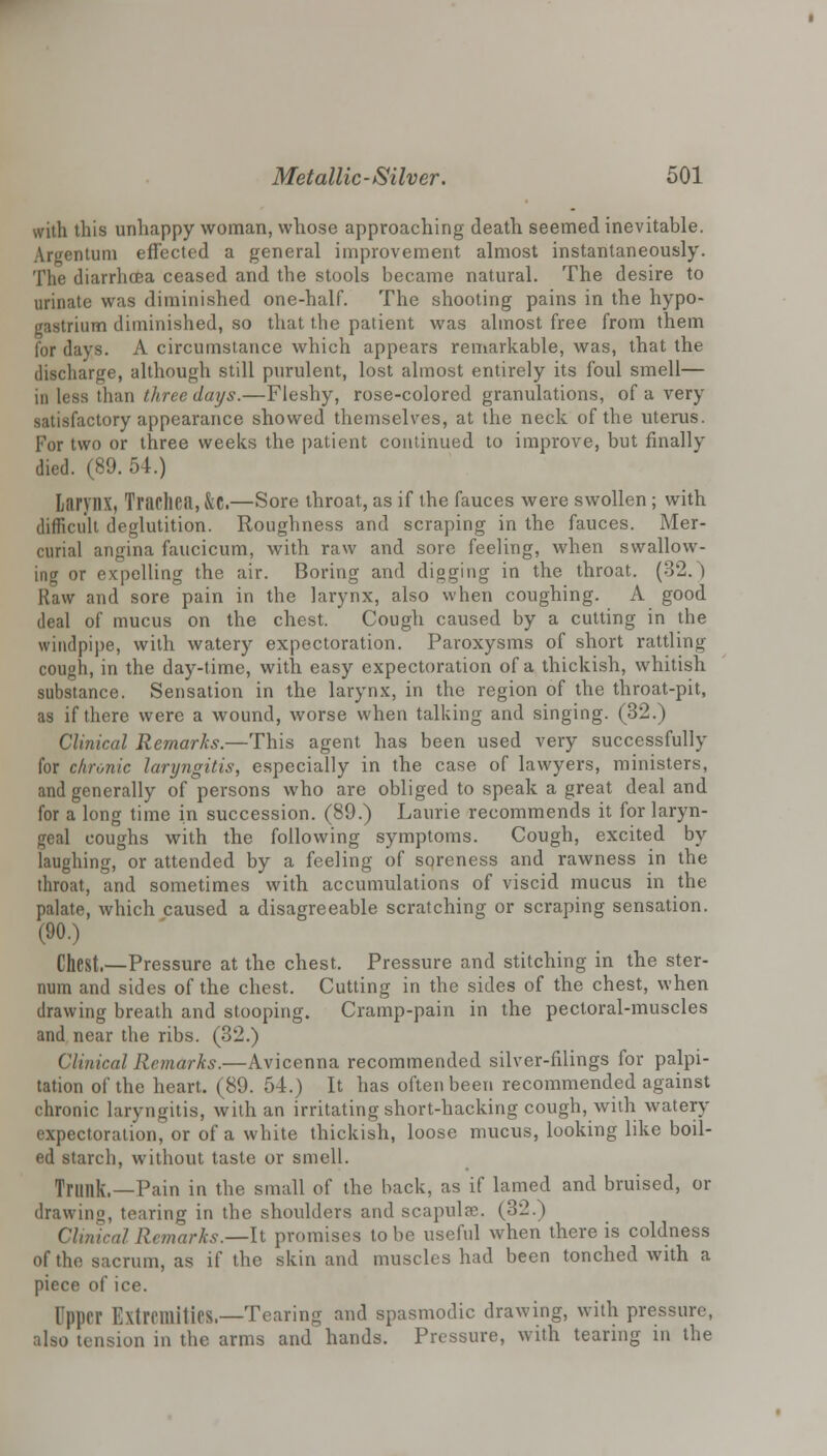 with this unhappy woman, whose approaching death seemed inevitable. Argentum effected a general improvement almost instantaneously. The diarrhoea ceased and the stools became natural. The desire to urinate was diminished one-half. The shooting pains in the hypo- rastrium diminished, so that the patient was almost free from them for days. A circumstance which appears remarkable, was, that the discharge, although still purulent, lost almost entirely its foul smell— in less than three days.—Fleshy, rose-colored granulations, of a very satisfactory appearance showed themselves, at the neck of the uterus. For two or three weeks the patient continued to improve, but finally died. (89. 54.) L&ryHX, TracllCil, kz,—Sore throat, as if the fauces were swollen ; with difficult deglutition. Roughness and scraping in the fauces. Mer- curial angina faucicum, with raw and sore feeling, when swallow- ing or expelling the air. Boring and digging in the throat. (32.) Raw and sore pain in the larynx, also when coughing. A good deal of mucus on the chest. Cough caused by a cutting in the windpipe, with watery expectoration. Paroxysms of short rattling cough, in the day-time, with easy expectoration of a thickish, whitish substance. Sensation in the larynx, in the region of the throat-pit, as if there were a wound, worse when talking and singing. (32.) Clinical Remarks.—This agent has been used very successfully for chronic laryngitis, especially in the case of lawyers, ministers, and generally of persons who are obliged to speak a great deal and for a long time in succession. (89.) Laurie recommends it for laryn- geal coughs with the following symptoms. Cough, excited by laughing, or attended by a feeling of soreness and rawness in the throat, and sometimes with accumulations of viscid mucus in the palate, which caused a disagreeable scratching or scraping sensation. (90.) Chest.—Pressure at the chest. Pressure and stitching in the ster- num and sides of the chest. Cutting in the sides of the chest, when drawing breath and stooping. Cramp-pain in the pectoral-muscles and near the ribs. (32.) Clinical Remarks.—Avicenna recommended silver-filings for palpi- tation of the heart. (89. 54.) It has often been recommended against chronic laryngitis, with an irritating short-hacking cough, with watery expectoration, or of a white thickish, loose mucus, looking like boil- ed starch, without taste or smell. Trunk.—Pain in the small of the back, as if lamed and bruised, or drawing, tearing in the shoulders and scapula?. (3:2.) Clinical Remarks.—It promises to be useful when there is coldness of the sacrum, as if the skin and muscles had been tonched with a piece of ice. Upper Extremities.-—Tearing and spasmodic drawing, with pressure, also tension in the arms and hands. Pressure, with tearing in the