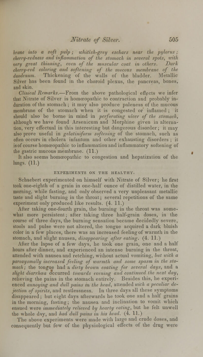 brane into a soft pulp; whitish-grey eschars near the pylorus; cherry-redness and inflammation of the stomach in several spots, with very great thinning, even of the muscular coat in others. Dark cherry-red coloring and softening of the mucous membrane of the duodenum. Thickening of the walls of the bladder. Metallic Silver has been found in the choroid plexus, the pancreas, bones, and skin. Clinical Remarks.—From the above pathological effects we infer that Nitrate of Silver is homoeopathic to contraction and probably in- duration of the stomach; it may also produce paleness of the mucous membrane of the stomach when it is congested or inflamed ; it should also be borne in mind in perforating ulcer of the stomach, although we have found Arsenicum and Morphine given in alterna- tion, very effectual in this interesting but dangerous disorder; it may also prove useful in gelatiniform softening of the stomach, such as often occurs in cholera infantum and other exhausting disorders ; it is of course homoeopathic to inflammation and inflammatory softening of the gastric mucous membrane. (11.) It also seems homoeopathic to congestion and hepatization of the lungs. (11.) EXPERIMENTS ON THE HEALTHY. Schaebert experimented on himself with Nitrate of Silver; he first took one-eighth of a grain in one-half ounce of distilled water, in the morning, while fasting, and only observed a very unpleasant metallic taste and slight burning in the throat; several repetitions of the same experiment only produced like results. (4. 11.) After taking one-fourth grain, the burning in the throat was some- what more persistent; after taking three half-grain doses, in the course of three days, the burning sensation became decidedly severe, stools and pulse were not altered, the tongue acquired a dark bluish color in a few places, there was an increased feeling of warmth in the stomach, and slight nausea, disappearing after eating. (4. 11.) After the lapse of a few days, he took one grain, one and a half hours after dinner, and experienced an intense burning in the throat, attended with nausea and retching, without actual vomiting, but with a paroxysmal/// increased feeling of warmth and some spasm in the sto- mach ; the tongue had a dirty brown coating for several days, and a slight diarrhoza occurred towards evening and continued the next day, relieving the pains in the stomach entirely. Besides this, he experi- enced annoying and dull pains in the head, attended with a peculiar de- jection of spirits, and restlessness. In three days all these symptoms disappeared; but eight days afterwards he took one and a half grains in the morning, fasting; the nausea and inclination to vomit which ensued were immediately relieved by hearty eating, but he felt unwell the whole day, and had dull pains in his head. (4. 11.) The above experiments were made with large and crude doses, and consequently but few of the physiological effects of the drug were