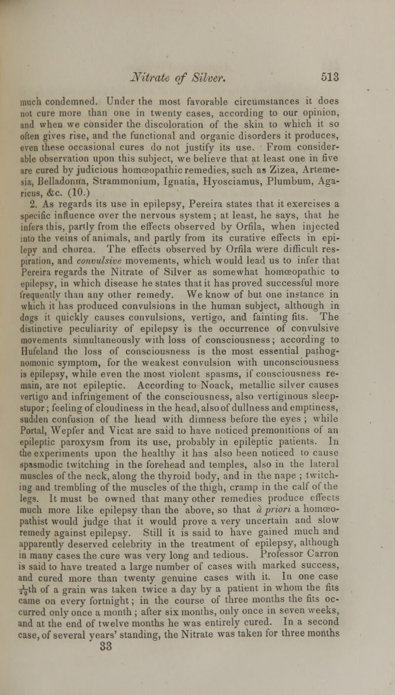 much condemned. Under the most favorable circumstances it does not cure more than one in twenty cases, according to our opinion, and when we consider the discoloration of the skin to which it so often gives rise, and the functional and organic disorders it produces, even these occasional cures do not justify its use. From consider- able observation upon this subject, we believe that at least one in five are cured by judicious homoeopathic remedies, such as Zizea, Arteme- sia, Belladonna, Strammonium, Ignatia, Hyosciamus, Plumbum, Aga- ricus, &c. (10.) 2. As regards its use in epilepsy, Pereira states that it exercises a specific influence over the nervous system; at least, he says, that he infers this, partly from the effects observed by Orfila, when injected into the veins of animals, and partly from its curative effects in epi- lepy and chorea. The effects observed by Orfila were difficult res- piration, and convulsive movements, which would lead us to infer that Pereira regards the Nitrate of Silver as somewhat homoeopathic to epilepsy, in which disease he states that it has proved successful more frequently than any other remedy. We know of but one instance in which it has produced convulsions in the human subject, although in dogs it quickly causes convulsions, vertigo, and fainting fits. The distinctive peculiarity of epilepsy is the occurrence of convulsive movements simultaneously with loss of consciousness; according to Hufeland the loss of consciousness is the most essential pathog- nomonic symptom, for the weakest convulsion with unconsciousness is epilepsy, while even the most violent spasms, if consciousness re- main, are not epileptic. According to Noack, metallic silver causes vertigo and infringement of the consciousness, also vertiginous sleep- stupor ; feeling of cloudiness in the head, also of dullness and emptiness, sudden confusion of the head with dimness before the eyes ; while Portal, Wepfer and Vicat are said to have noticed premonitions of an epileptic paroxysm from its use, probably in epileptic patients. In the experiments upon the healthy it has also been noticed to cause spasmodic twitching in the forehead and temples, also in the lateral muscles of the neck, along the thyroid body, and in the nape ; twitch- ing and trembling of the muscles of the thigh, cramp in the calf of the legs. It must be owned that many other remedies produce effects much more like epilepsy than the above, so that a priori a homceo- pathist would judge that it would prove a very uncertain and slow remedy against epilepsy. Still it is said to have gained much and apparently deserved celebrity in the treatment of epilepsy, although in many cases the cure was very long and tedious. Professor Carron is said to have treated a large number of cases with marked success, and cured more than twenty genuine cases with it. In one case ^g-th of a grain was taken twice a day by a patient in whom the fits came on every fortnight; in the course of three months the fits oc- curred only once a month ; after six months, only once in seven weeks, and at the end of twelve months he was entirely cured. In a second case, of several years' standing, the Nitrate was taken for three months 33