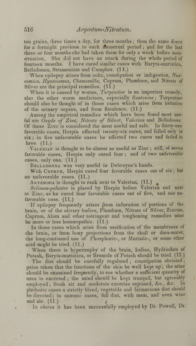 ten grains, three times a clay, for three months ; then the same doses for a fortnight previous to each rftenstrual period ; and for the last three or four months she had taken them for only a week before men- struation. She did not have an attack during the whole period of fourteen months. I have cured similar cases with Baryta-muriatica, Belladonna, Stramonium and Camphor. (11.) When epilepsy arises from colic, constipation or indigestion, Nux- vomica, Hyosciamus, Chamomilla, Cuprum, Plumbum, and Nitrate of Silver are the principal remedies. (11.) When it is caused by worms, Turpentine is an important remedy, also the other worm medicines, especially Santonine; Turpentine should also be thought of in those cases which arise from irritation of the urinary organs, and from flatulence. (11.) Among the empirical remedies which have been found most use- ful are Oxyde of Zinc, Nitrate of Silver, Valerian and Belladonna. Of these Zinc is considered the most useful and safe. In thirty-one favorable cases, Herpin effected twenty-six cures, and failed only in six ; in five unfavorable cases he effected two cures and failed in hree. (11.) Valerian is thought to be almost as useful as Zinc ; still, of seven favorable cases, Herpin only cured four ; and of two unfavorable cases, only one. (11.) Belladonna was very useful in Debreyne's hands. With Cuprum, Herpin cured four favorable cases out of six; but no unfavorable cases. (11.) Artemisia is thought to rank next to Valerian, (11.) , Selinum-palustre is placed by Herpin before Valerian and next to Zinc, as he cured four favorable cases out of five, and one un- favorable case. (11.) If epilepsy frequently arises from induration of portions of the brain, or of the olivary bodies, Plumbum, Nitrate of Silver, Zincum, Cuprum, Alum and other astringent and toughening remedies must be more or less homoeopathic. (11.) In those cases which arise from ossification of the membranes of the brain, or from bony projections from the skull or dura-mater, the long-continued use of Phosphoric-, or Muriatic-, or some other acid might be tried. (11.) When there is hypertrophy of the brain, Iodine, Hydriodate of Potash, Baryta-muriatica, or Bromide of Potash should be tried. (11.) The diet should be carefully regulated ; constipation obviated; pains taken that the functions of the skin be well kept up ; the urine should be examined frequently, to see whether a sufficient quantity of urea is excreted ; the mind should be kept tranquil, but agreeably employed; fresh air and moderate exercise enjoined, &c, &c. In plethoric cases a strictly bland, vegetable and farinaceous diet should be directed; in anaemic cases, full diet, with meat, and even wine and ale. (11.) / In chorea it has been successfully employed by Dr. Powell, Dr.