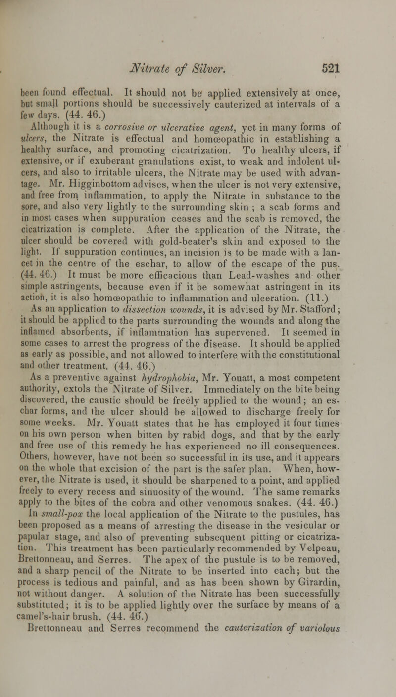 been found effectual. It should not be applied extensively at once, but small portions should be successively cauterized at intervals of a few days. (44. 46.) Although it is a corrosive or ulcerative agent, yet in many forms of ulcers, the Nitrate is effectual and homoeopathic in establishing a healthy surface, and promoting cicatrization. To healthy ulcers, if extensive, or if exuberant granulations exist, to weak and indolent ul- cers, and also to irritable ulcers, the Nitrate may be used with advan- tage. Mr. Higginbottom advises, when the ulcer is not very extensive, and free from inflammation, to apply the Nitrate in substance to the sore, and also very lightly to the surrounding skin ; a scab forms and in most cases when suppuration ceases and the scab is removed, the cicatrization is complete. After the application of the Nitrate, the ulcer should be covered with gold-beater's skin and exposed to the light. If suppuration continues, an incision is to be made with a lan- cet in the centre of the eschar, to allow of the escape of the pus. (44. 4G.) It must be more efficacious than Lead-washes and other simple astringents, because even if it be somewhat astringent in its action, it is also homoeopathic to inflammation and ulceration. (11.) As an application to dissection wounds, it is advised by Mr. Stafford; it should be applied to the parts surrounding the wounds and along the inflamed absorbents, if inflammation has supervened. It seemed in some cases to arrest the progress of the disease. It should be applied as early as possible, and not allowed to interfere with the constitutional and other treatment. (44. 46.) As a preventive against hydrophobia, Mr. Youatt, a most competent authority, extols the Nitrate of Silver. Immediately on the bite being discovered, the caustic should be freely applied to the wound; an es- char forms, and the ulcer should be allowed to discharge freely for some weeks. Mr. Youatt states that he has employed it four times on his own person when bitten by rabid dogs, and that by the early and free use of this remedy he has experienced no ill consequences. Others, however, have not been so successful in its use, and it appears on the whole that excision of the part is the safer plan. When, how- ever, the Nitrate is used, it should be sharpened to a point, and applied freely to every recess and sinuosity of the wound. The same remarks apply to the bites of the cobra and other venomous snakes. (44. 46.) In small-pox the local application of the Nitrate to the pustules, has been proposed as a means of arresting the disease in the vesicular or papular stage, and also of preventing subsequent pitting or cicatriza- tion. This treatment has been particularly recommended by Velpeau, Brettonneau, and Serres. The apex of the pustule is to be removed, and a sharp pencil of the Nitrate to be inserted into each; but the process is tedious and painful, and as has been shown by Girardin, not without danger. A solution of the Nitrate has been successfully substituted; it is to be applied lightly over the surface by means of a camel's-hair brush. (44. 46.) Brettonneau and Serres recommend the cauterization of variolous